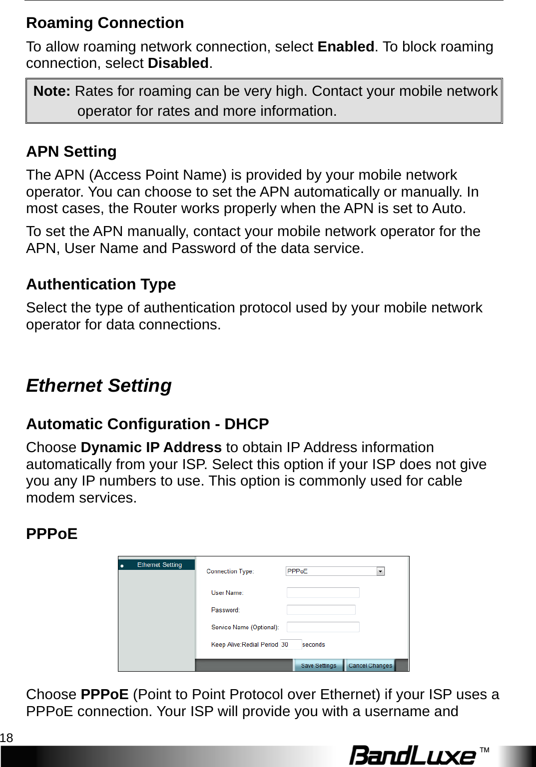 Internet Setup 18  Roaming Connection To allow roaming network connection, select Enabled. To block roaming connection, select Disabled. Note: Rates for roaming can be very high. Contact your mobile network operator for rates and more information. APN Setting The APN (Access Point Name) is provided by your mobile network operator. You can choose to set the APN automatically or manually. In most cases, the Router works properly when the APN is set to Auto.   To set the APN manually, contact your mobile network operator for the APN, User Name and Password of the data service. Authentication Type Select the type of authentication protocol used by your mobile network operator for data connections.  Ethernet Setting Automatic Configuration - DHCP Choose Dynamic IP Address to obtain IP Address information automatically from your ISP. Select this option if your ISP does not give you any IP numbers to use. This option is commonly used for cable modem services. PPPoE  Choose PPPoE (Point to Point Protocol over Ethernet) if your ISP uses a PPPoE connection. Your ISP will provide you with a username and 