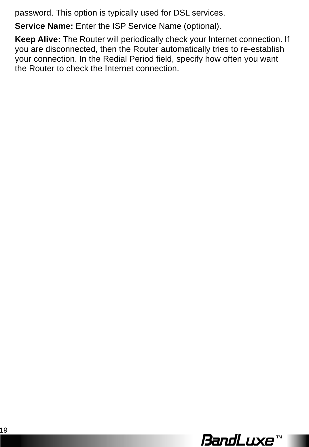  Internet Setup 19 password. This option is typically used for DSL services. Service Name: Enter the ISP Service Name (optional). Keep Alive: The Router will periodically check your Internet connection. If you are disconnected, then the Router automatically tries to re-establish your connection. In the Redial Period field, specify how often you want the Router to check the Internet connection. 