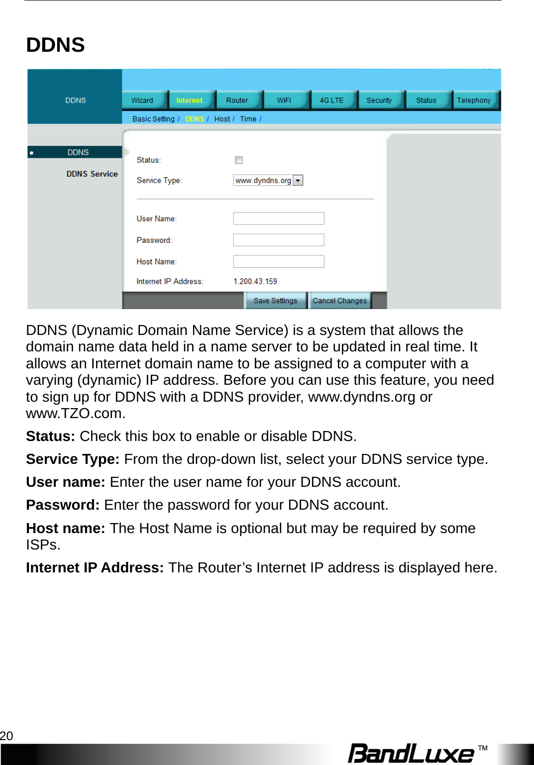 Internet Setup 20  DDNS  DDNS (Dynamic Domain Name Service) is a system that allows the domain name data held in a name server to be updated in real time. It allows an Internet domain name to be assigned to a computer with a varying (dynamic) IP address. Before you can use this feature, you need to sign up for DDNS with a DDNS provider, www.dyndns.org or www.TZO.com. Status: Check this box to enable or disable DDNS. Service Type: From the drop-down list, select your DDNS service type. User name: Enter the user name for your DDNS account. Password: Enter the password for your DDNS account. Host name: The Host Name is optional but may be required by some ISPs. Internet IP Address: The Router’s Internet IP address is displayed here.   