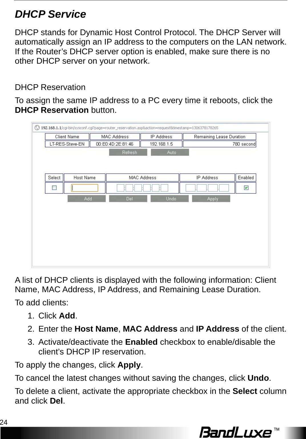 Router Setup 24  DHCP Service DHCP stands for Dynamic Host Control Protocol. The DHCP Server will automatically assign an IP address to the computers on the LAN network. If the Router’s DHCP server option is enabled, make sure there is no other DHCP server on your network.    DHCP Reservation To assign the same IP address to a PC every time it reboots, click the DHCP Reservation button.  A list of DHCP clients is displayed with the following information: Client Name, MAC Address, IP Address, and Remaining Lease Duration.   To add clients: 1.  Click Add.   2. Enter the Host Name, MAC Address and IP Address of the client. 3. Activate/deactivate the Enabled checkbox to enable/disable the client’s DHCP IP reservation.   To apply the changes, click Apply.   To cancel the latest changes without saving the changes, click Undo. To delete a client, activate the appropriate checkbox in the Select column and click Del. 