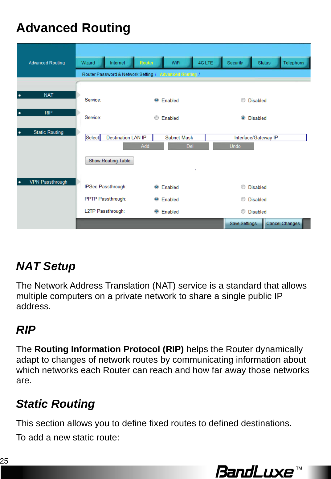  Router Setup 25 Advanced Routing   NAT Setup The Network Address Translation (NAT) service is a standard that allows multiple computers on a private network to share a single public I P  address. RIP The Routing Information Protocol (RIP) helps the Router dynamically adapt to changes of network routes by communicating information about which networks each Router can reach and how far away those networks are. Static Routing This section allows you to define fixed routes to defined destinations. To add a new static route: 