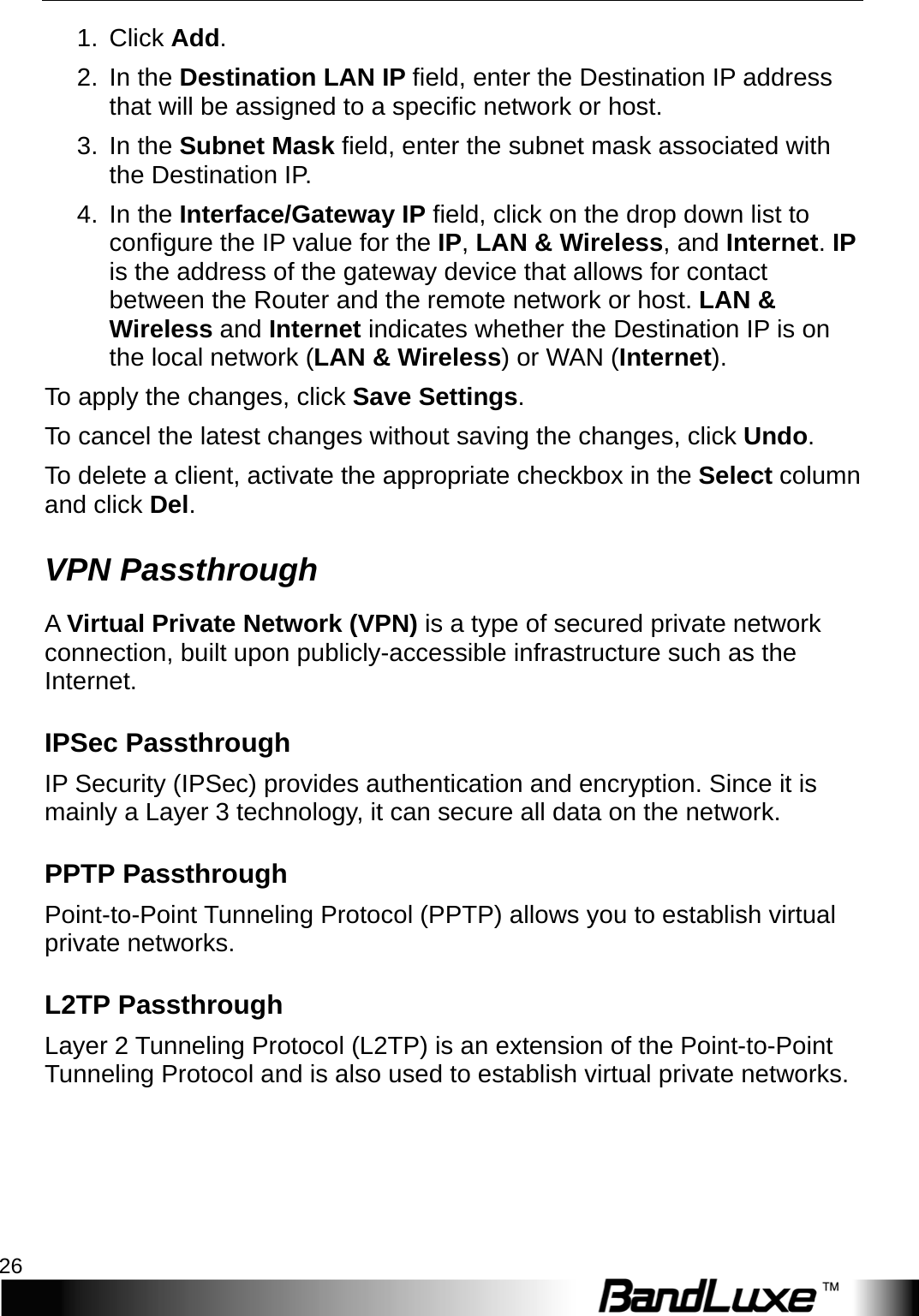 Router Setup 26  1.  Click Add.   2. In the Destination LAN IP field, enter the Destination IP address that will be assigned to a specific network or host. 3. In the Subnet Mask field, enter the subnet mask associated with the Destination IP. 4. In the Interface/Gateway IP field, click on the drop down list to configure the IP value for the IP, LAN &amp; Wireless, and Internet. IP is the address of the gateway device that allows for contact between the Router and the remote network or host. LAN &amp; Wireless and Internet indicates whether the Destination IP is on the local network (LAN &amp; Wireless) or WAN (Internet). To apply the changes, click Save Settings.   To cancel the latest changes without saving the changes, click Undo. To delete a client, activate the appropriate checkbox in the Select column and click Del. VPN Passthrough A   Virtual Private Network (VPN) is a type of secured private network connection, built upon publicly-accessible infrastructure such as the Internet. IPSec Passthrough IP Security (IPSec) provides authentication and encryption. Since it is mainly a Layer 3 technology, it can secure all data on the network.   PPTP Passthrough Point-to-Point Tunneling Protocol (PPTP) allows you to establish virtual private networks.   L2TP Passthrough Layer 2 Tunneling Protocol (L2TP) is an extension of the Point-to-Point Tunneling Protocol and is also used to establish virtual private networks.   