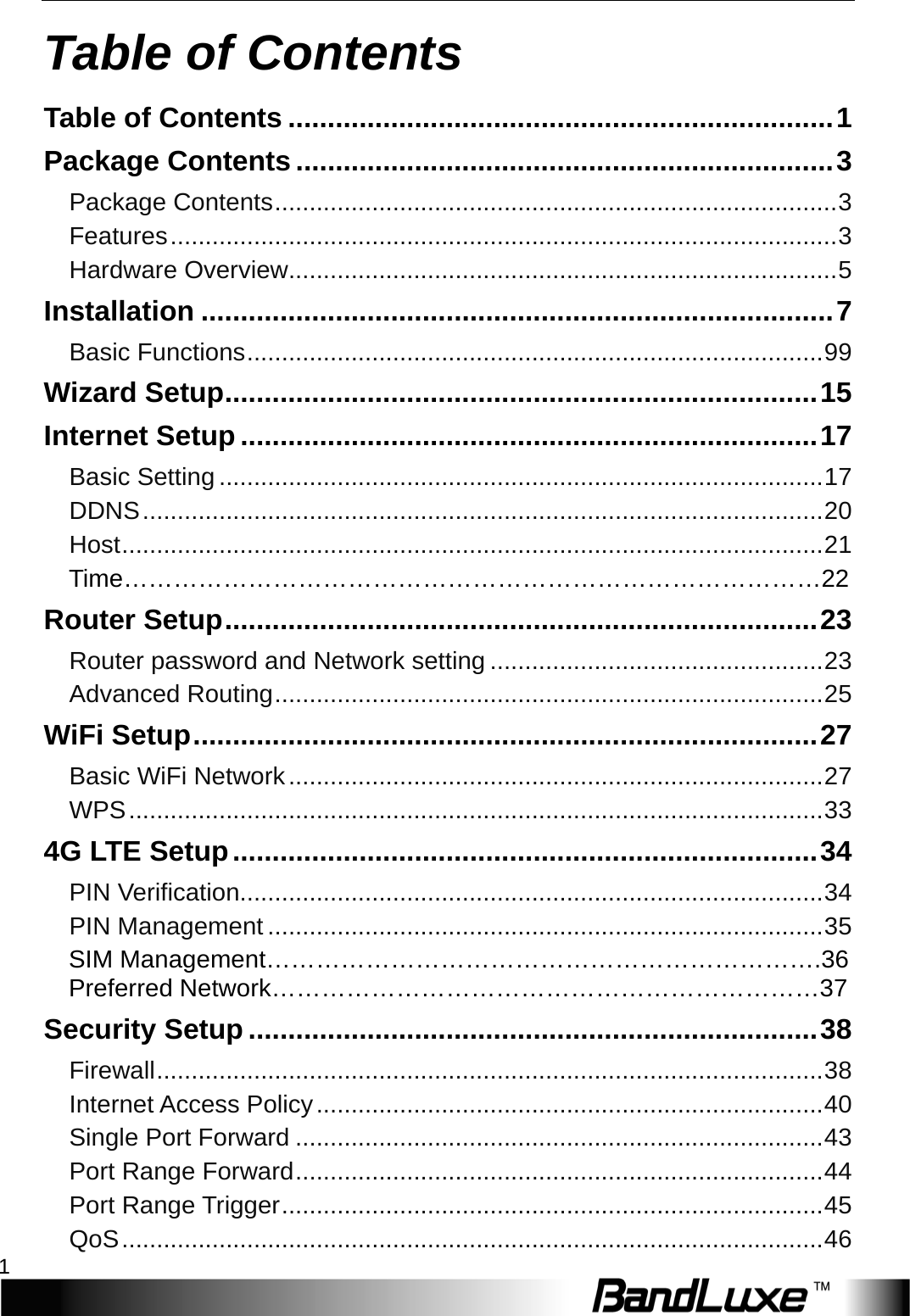  Table of Contents 1 Table of Contents Table of Contents ..................................................................... 1 Package Contents .................................................................... 3 Package Contents ................................................................................. 3 Features ................................................................................................ 3 Hardware Overview ............................................................................... 5 Installation ................................................................................ 7 Basic Functions ................................................................................... 99 Wizard Setup ........................................................................... 15 Internet Setup ......................................................................... 17 Basic Setting ....................................................................................... 17 DDNS .................................................................................................. 20 Host ..................................................................................................... 21 T i m e …………………………………………………………………………22 Router Setup ........................................................................... 23 Router password and Network setting ................................................ 23 Advanced Routing ............................................................................... 25 WiFi Setup ............................................................................... 27 Basic WiFi Network ............................................................................. 27 WPS .................................................................................................... 33 4G LTE Setup .......................................................................... 34 PIN Verification.................................................................................... 34 PIN Management ................................................................................ 35 SIM Management………………………………………………………….36 Preferred Network…………………………………………………………37 Security Setup ........................................................................ 38 Firewall ................................................................................................ 38 Internet Access Policy ......................................................................... 40 Single Port Forward ............................................................................ 43 Port Range Forward ............................................................................ 44 Port Range Trigger .............................................................................. 45 QoS ..................................................................................................... 46 