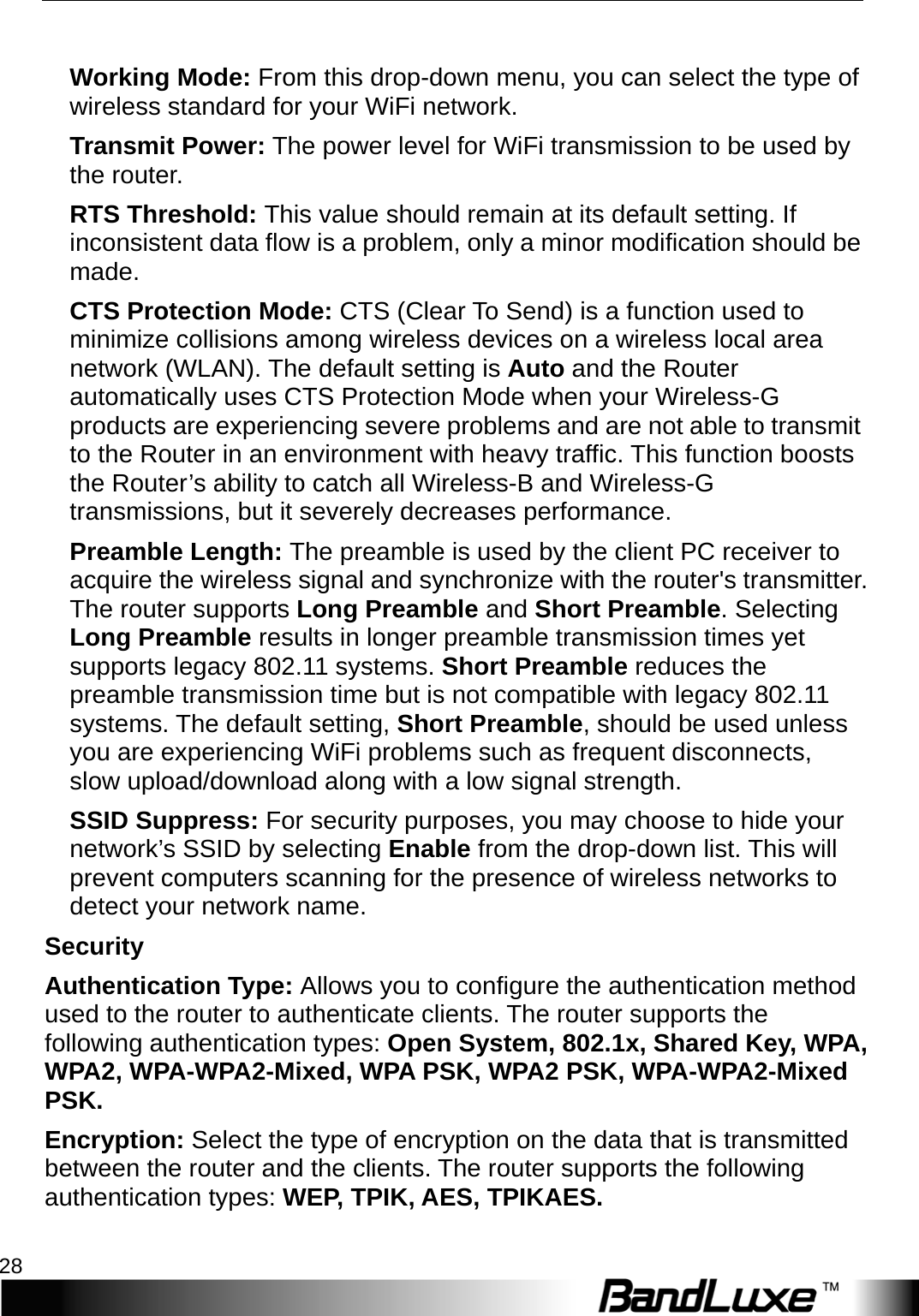 WiFi Setup 28   Working Mode: From this drop-down menu, you can select the type of wireless standard for your WiFi network.   Transmit Power: The power level for WiFi transmission to be used by the router. RTS Threshold: This value should remain at its default setting. If inconsistent data flow is a problem, only a minor modification should be made. CTS Protection Mode: CTS (Clear To Send) is a function used to minimize collisions among wireless devices on a wireless local area network (WLAN). The default setting is Auto and the Router automatically uses CTS Protection Mode when your Wireless-G products are experiencing severe problems and are not able to transmit to the Router in an environment with heavy traffic. This function boosts the Router’s ability to catch all Wireless-B and Wireless-G transmissions, but it severely decreases performance. Preamble Length: The preamble is used by the client PC receiver to acquire the wireless signal and synchronize with the router&apos;s transmitter. The router supports Long Preamble and Short Preamble. Selecting Long Preamble results in longer preamble transmission times yet supports legacy 802.11 systems. Short Preamble reduces the preamble transmission time but is not compatible with legacy 802.11 systems. The default setting, Short Preamble, should be used unless you are experiencing WiFi problems such as frequent disconnects, slow upload/download along with a low signal strength. SSID Suppress: For security purposes, you may choose to hide your network’s SSID by selecting Enable from the drop-down list. This will prevent computers scanning for the presence of wireless networks to detect your network name. Security Authentication Type: Allows you to configure the authentication method used to the router to authenticate clients. The router supports the following authentication types: Open System, 802.1x, Shared Key, WPA, W P A 2 ,   W P A -W P A 2 -Mixed, WPA PSK, WPA2 PSK, WPA-W P A 2 -Mixed PSK. Encryption: Select the type of encryption on the data that is transmitted between the router and the clients. The router supports the following authentication types: WEP, TPIK, AES, TPIKAES. 