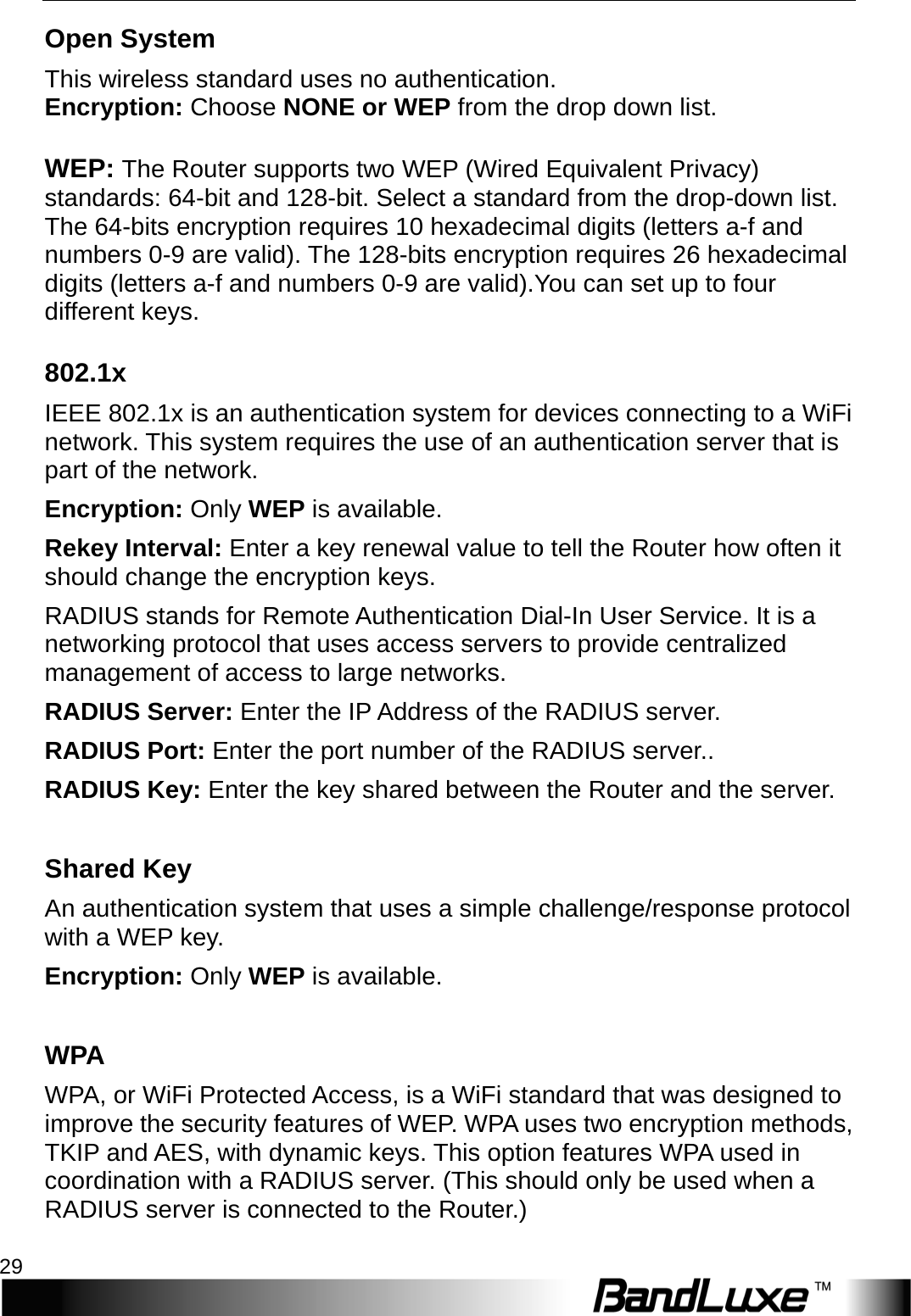  WiFi Setup 29 Open System This wireless standard uses no authentication. Encryption: Choose NONE or WEP from the drop down list.   WEP: The Router supports two WEP (Wired Equivalent Privacy) standards: 64-bit and 128-bit. Select a standard from the drop-down list. The 64-bits encryption requires 10 hexadecimal digits (letters a-f and numbers 0-9 are valid). The 128-bits encryption requires 26 hexadecimal digits (letters a-f and numbers 0-9 are valid).You can set up to four different keys. 802.1x IEEE 802.1x is an authentication system for devices connecting to a WiFi network. This system requires the use of an authentication server that is part of the network.   Encryption: Only WEP is available. Reke y   Interval: Enter a key renewal value to tell the Router how often it should change the encryption keys.   RADIUS stands for Remote Authentication Dial-In User Service. It is a networking protocol that uses access servers to provide centralized management of access to large networks.   RADIUS Server: Enter the IP Address of the RADIUS server. RADIUS Port: Enter the port number of the RADIUS server.. RADIUS Key: Enter the key shared between the Router and the server.  Shared Key An authentication system that uses a simple challenge/response protocol with a WEP key. Encryption: Only WEP is available.  W P A  WPA, or WiFi Protected Access, is a WiFi standard that was designed to improve the security features of WEP. WPA uses two encryption methods, TKIP and AES, with dynamic keys. This option features WPA used in coordination with a RADIUS server. (This should only be used when a RADIUS server is connected to the Router.) 