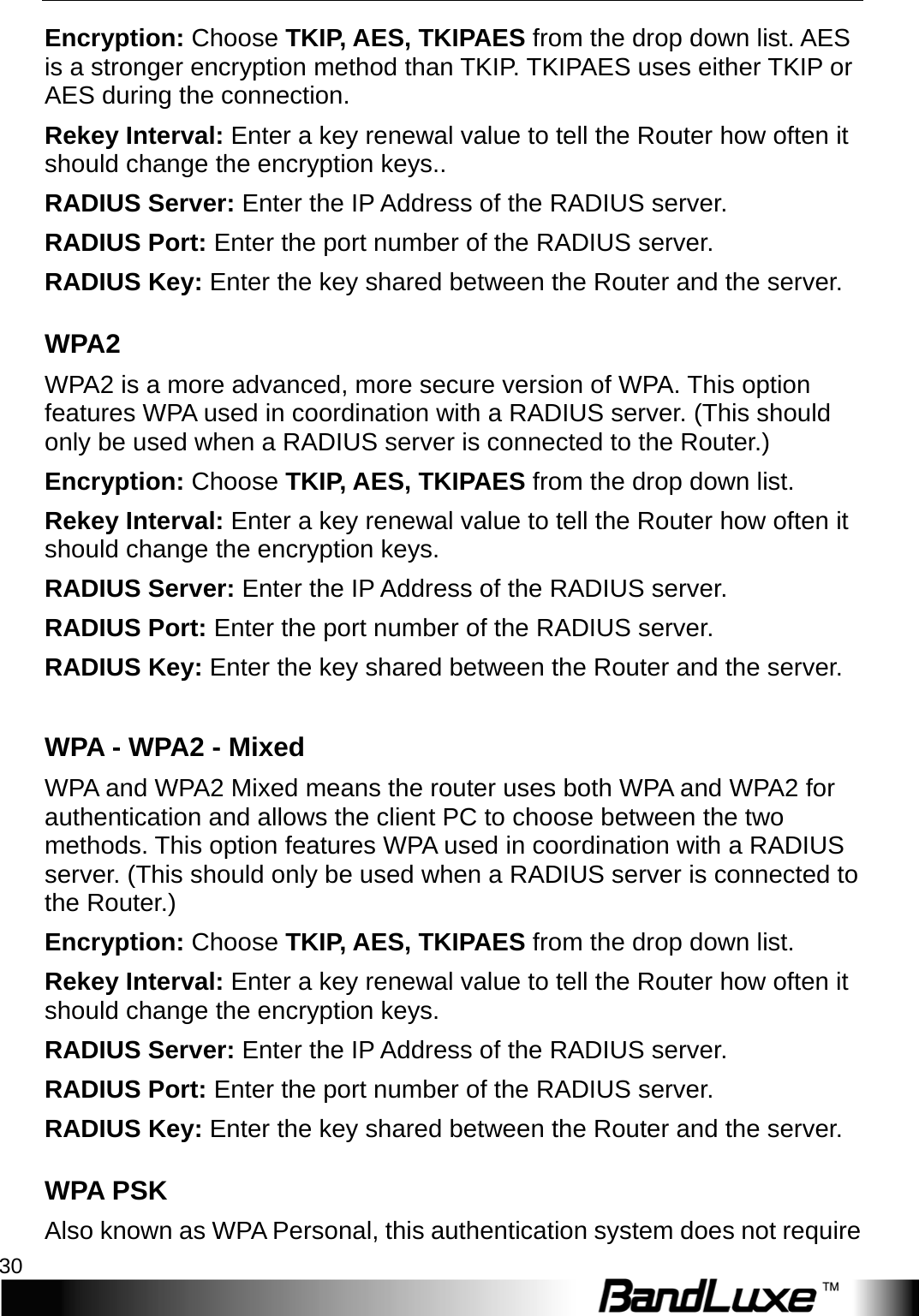 WiFi Setup 30  Encryption: Choose TKIP, AES, TKIPAES from the drop down list. AES is a stronger encryption method than TKIP. TKIPAES uses either TKIP or AES during the connection. Reke y   Interval: Enter a key renewal value to tell the Router how often it should change the encryption keys.. RADIUS Server: Enter the IP Address of the RADIUS server. RADIUS Port: Enter the port number of the RADIUS server.   RADIUS Key: Enter the key shared between the Router and the server. W P A 2  W P A 2  is a more advanced, more secure version of WPA. This option features WPA used in coordination with a RADIUS server. (This should only be used when a RADIUS server is connected to the Router.) Encryption: Choose TKIP, AES, TKIPAES from the drop down list. Reke y   Interval: Enter a key renewal value to tell the Router how often it should change the encryption keys.   RADIUS Server: Enter the IP Address of the RADIUS server. RADIUS Port: Enter the port number of the RADIUS server.   RADIUS Key: Enter the key shared between the Router and the server.  W P A  - W P A 2   - Mixed   WPA and WPA2 Mixed means the router uses both WPA and WPA2 for authentication and allows the client PC to choose between the two methods. This option features WPA used in coordination with a RADIUS server. (This should only be used when a RADIUS server is connected to the Router.) Encryption: Choose TKIP, AES, TKIPAES from the drop down list. Reke y   Interval: Enter a key renewal value to tell the Router how often it should change the encryption keys.   RADIUS Server: Enter the IP Address of the RADIUS server. RADIUS Port: Enter the port number of the RADIUS server.   RADIUS Key: Enter the key shared between the Router and the server. W P A  PSK Also known as WPA Personal, this authentication system does not require 