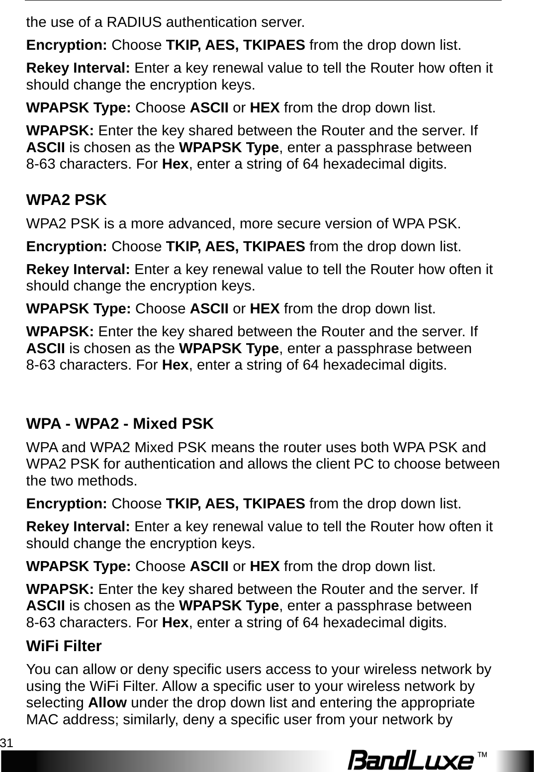  WiFi Setup 31 the use of a RADIUS authentication server. Encryption: Choose TKIP, AES, TKIPAES from the drop down list. Reke y   Interval: Enter a key renewal value to tell the Router how often it should change the encryption keys.   WPAPSK Type: Choose ASCII or HEX from the drop down list. W P A P S K : Enter the key shared between the Router and the server. If ASCII is chosen as the WPAPSK Type, enter a passphrase between 8-63 characters. For Hex, enter a string of 64 hexadecimal digits. W P A 2 PSK W P A 2  PSK is a more advanced, more secure version of WPA PSK. Encryption: Choose TKIP, AES, TKIPAES from the drop down list. Reke y   Interval: Enter a key renewal value to tell the Router how often it should change the encryption keys.   WPAPSK Type: Choose ASCII or HEX from the drop down list. W P A P S K : Enter the key shared between the Router and the server. If ASCII is chosen as the WPAPSK Type, enter a passphrase between 8-63 characters. For Hex, enter a string of 64 hexadecimal digits.  W P A   - W P A 2 - Mixed PSK WPA and WPA2 Mixed PSK means the router uses both WPA PSK and W P A 2   PSK for authentication and allows the client PC to choose between the two methods.   Encryption: Choose TKIP, AES, TKIPAES from the drop down list. Reke y   Interval: Enter a key renewal value to tell the Router how often it should change the encryption keys.   WPAPSK Type: Choose ASCII or HEX from the drop down list. W P A P S K : Enter the key shared between the Router and the server. If ASCII is chosen as the WPAPSK Type, enter a passphrase between 8-63 characters. For Hex, enter a string of 64 hexadecimal digits. WiFi Filter You can allow or deny specific users access to your wireless network by using the WiFi Filter. Allow a specific user to your wireless network by selecting Allow under the drop down list and entering the appropriate MAC address; similarly, deny a specific user from your network by 