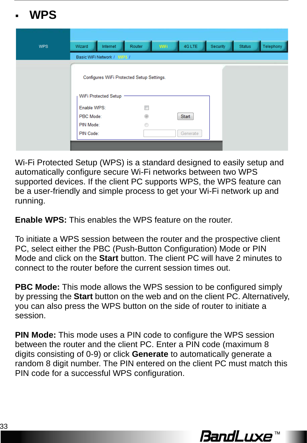  WiFi Setup 33  WPS  Wi-Fi Protected Setup (WPS) is a standard designed to easily setup and automatically configure secure Wi-Fi networks between two WPS supported devices. If the client PC supports WPS, the WPS feature can be a user-friendly and simple process to get your Wi-Fi network up and running.  Enable WPS: This enables the WPS feature on the router.  To initiate a WPS session between the router and the prospective client PC, select either the PBC (Push-Button Configuration) Mode or PIN Mode and click on the Start button. The client PC will have 2 minutes to connect to the router before the current session times out.  PBC Mode: This mode allows the WPS session to be configured simply by pressing the Start button on the web and on the client PC. Alternatively, you can also press the WPS button on the side of router to initiate a session.  PIN Mode: This mode uses a PIN code to configure the WPS session between the router and the client PC. Enter a PIN code (maximum 8 digits consisting of 0-9) or click Generate to automatically generate a random 8 digit number. The PIN entered on the client PC must match this PIN code for a successful WPS configuration. 