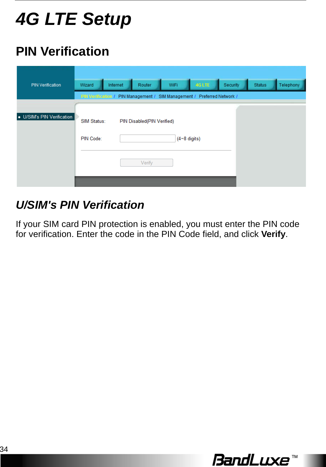 4G LTE Setup 34  4G LTE Setup PIN Verification  U/SIM&apos;s PIN Verification If your SIM card PIN protection is enabled, you must enter the PIN code for verification. Enter the code in the PIN Code field, and click V e r i f y .    