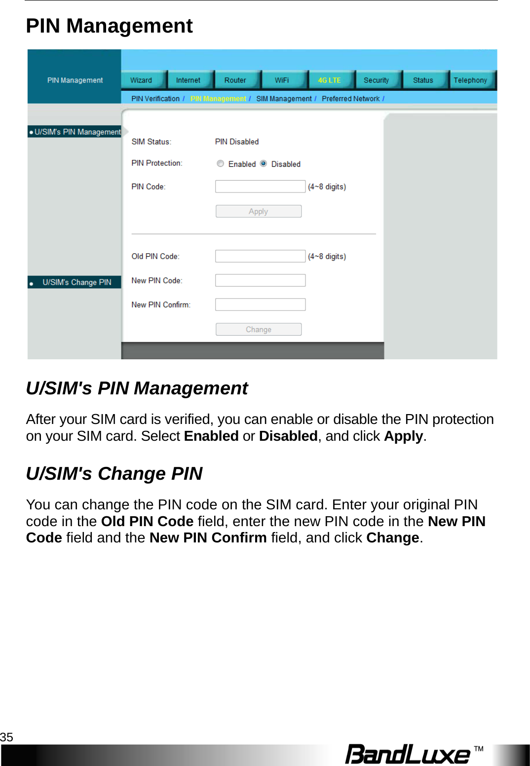  4G LTE Setup 35 PIN Management  U/SIM&apos;s PIN Management Af t e r   y o u r   S I M   c a r d   i s   v e r i f i e d ,   y o u   c a n   e n a b l e   o r   d i s a b l e   t h e   P I N   p r o t e c t i o n  o n   y o u r   S I M   c a r d .   S e l e c t   E n a b l e d  o r   D i s a b l e d ,   a n d   c l i c k   A p p l y . U/SIM&apos;s Change PIN You can change the PIN code on the SIM card. Enter your original PIN code in the Old PIN Code field, enter the new PIN code in the New PIN Code field and the New PIN Confirm field, and click Change. 