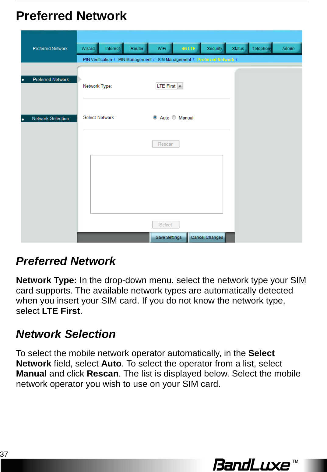  4G LTE Setup 37 Preferred Network  Preferred Network Network Type: In the drop-down menu, select the network type your SIM card supports. The available network types are automatically detected when you insert your SIM card. If you do not know the network type, select L T E  First. Network Selection To select the mobile network operator automatically, in the Select Network field, select Auto. To select the operator from a list, select Manual and click Rescan. The list is displayed below. Select the mobile network operator you wish to use on your SIM card. 