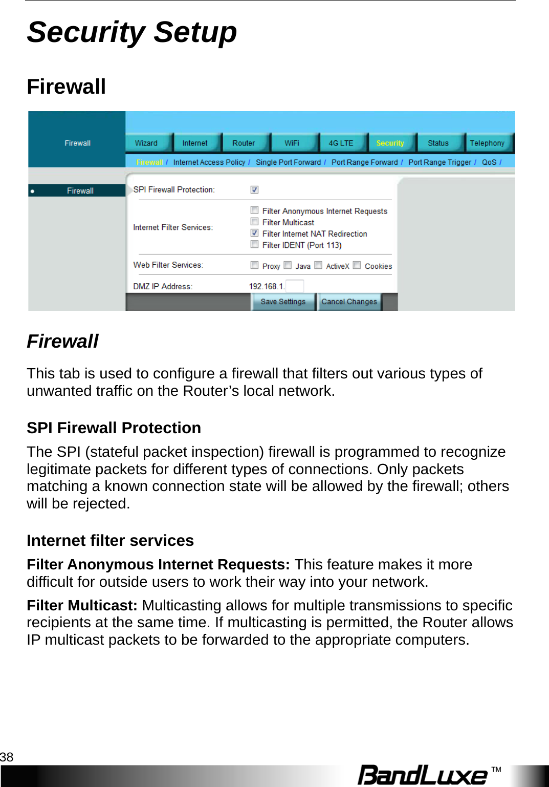 Security Setup 38  Security Setup Firewall  Firewall This tab is used to configure a firewall that filters out various types of unwanted traffic on the Router’s local network. SPI Firewall Protection The SPI (stateful packet inspection) firewall is programmed to recognize legitimate packets for different types of connections. Only packets matching a known connection state will be allowed by the firewall; others will be rejected. Internet filter services Filter Anonymous Internet Requests: This feature makes it more difficult for outside users to work their way into your network. Filter Multicast: Multicasting allows for multiple transmissions to specific recipients at the same time. If multicasting is permitted, the Router allows IP multicast packets to be forwarded to the appropriate computers.   