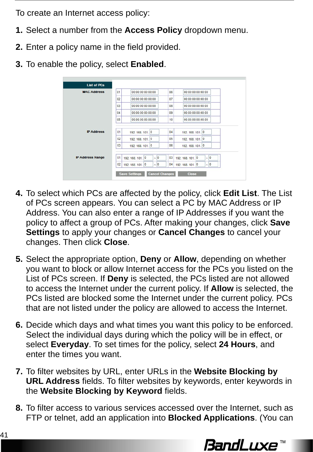   Security Setup 41 To create an Internet access policy: 1. Select a number from the Access Policy dropdown menu.   2. Enter a policy name in the field provided.   3. To enable the policy, select Enabled.  4. To select which PCs are affected by the policy, click Edit List. The List of PCs screen appears. You can select a PC by MAC Address or IP Address. You can also enter a range of IP Addresses if you want the policy to affect a group of PCs. After making your changes, click Save Settings to apply your changes or Cancel Changes to cancel your changes. Then click Close.   5. Select the appropriate option, Deny or Allow, depending on whether you want to block or allow Internet access for the PCs you listed on the List of PCs screen. If Deny is selected, the PCs listed are not allowed to access the Internet under the current policy. If Allow is selected, the PCs listed are blocked some the Internet under the current policy. PCs that are not listed under the policy are allowed to access the Internet.   6. Decide which days and what times you want this policy to be enforced. Select the individual days during which the policy will be in effect, or select Everyday. To set times for the policy, select 24 Hours, and enter the times you want. 7. T o  filter websites by URL, enter URLs in the Website Blocking by URL Address fields. To filter websites by keywords, enter keywords in the Website Blocking by Keyword fields. 8. T o   filter access to various services accessed over the Internet, such as FTP or telnet, add an application into Blocked Applications. (You can 