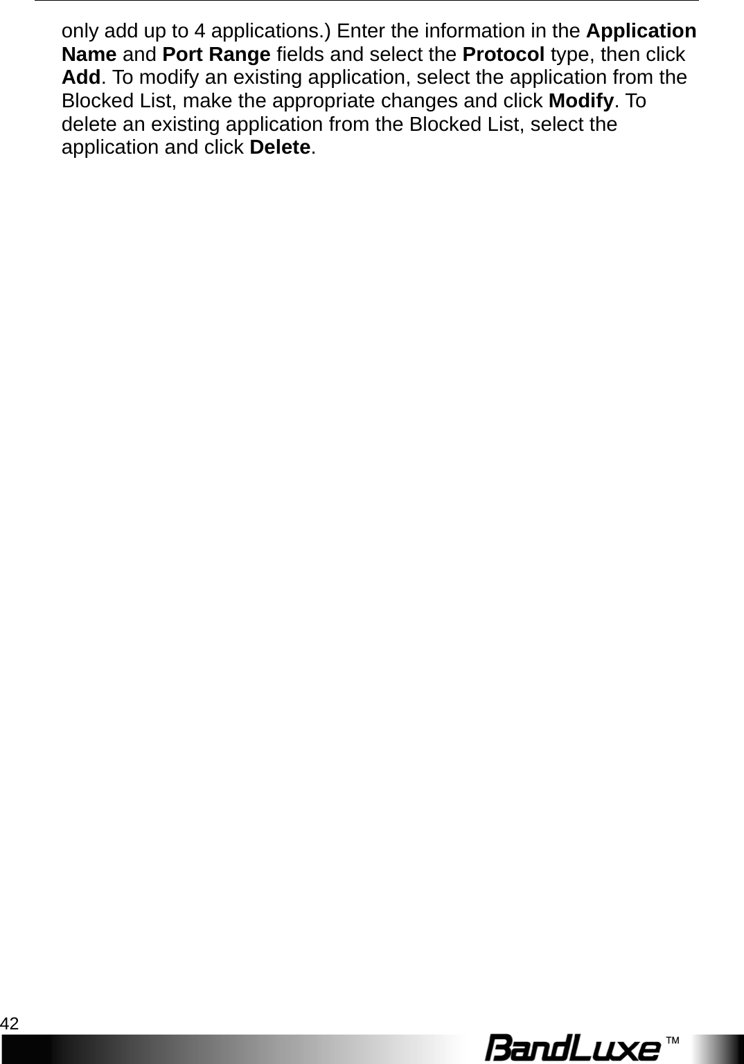 Security Setup 42  only add up to 4 applications.) Enter the information in the Application Name and Port Range fields and select the Protocol type, then click Add. To modify an existing application, select the application from the Blocked List, make the appropriate changes and click Modify.   T o  delete an existing application from the Blocked List, select the application and click Delete. 