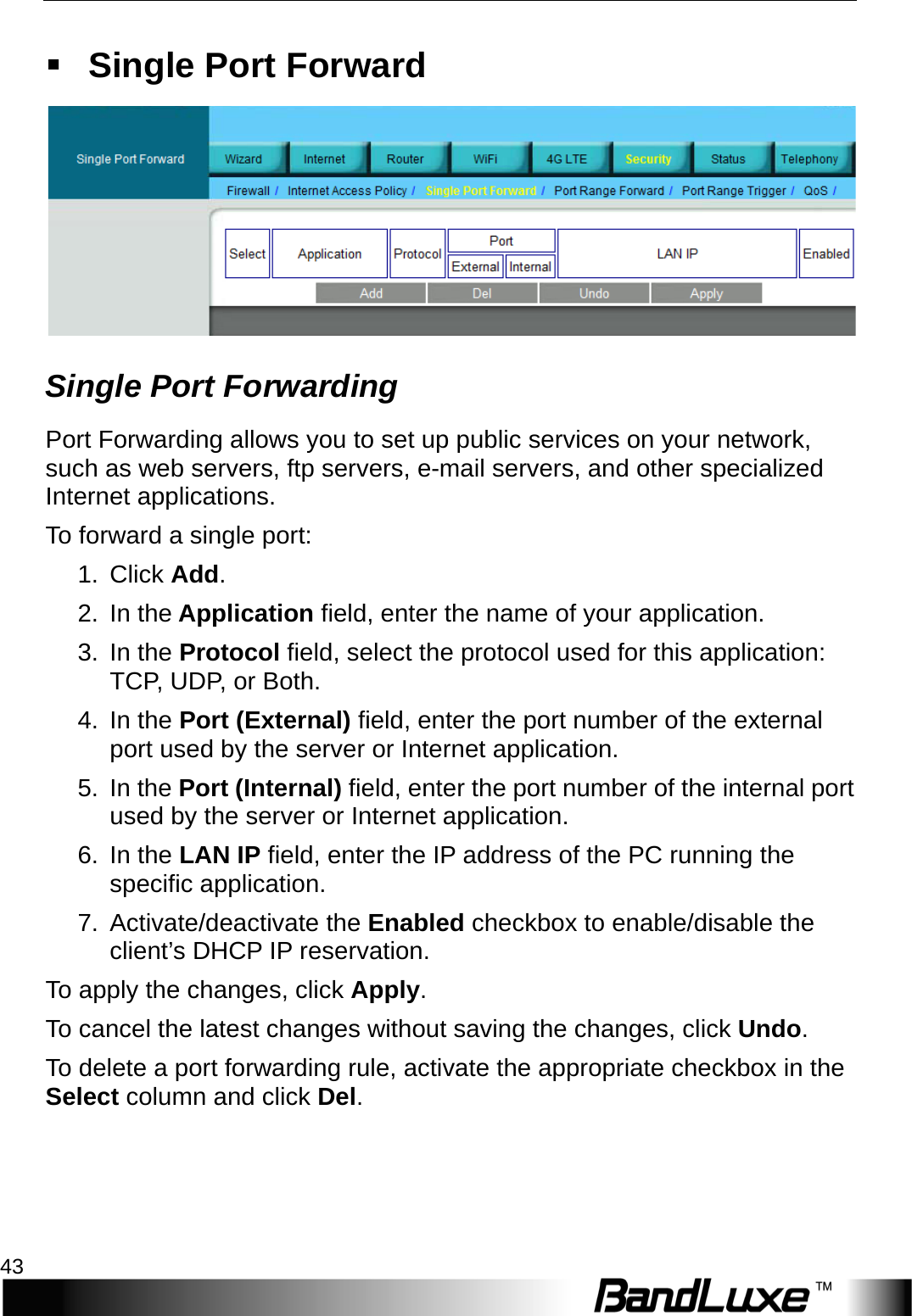   Security Setup 43  Single Port Forward  Single Port Forwarding Port Forwarding allows you to set up public services on your network, such as web servers, ftp servers, e-mail servers, and other specialized Internet applications.   T o   forward a single port: 1.  Click Add. 2. In the Application field, enter the name of your application. 3. In the Protocol field, select the protocol used for this application: TCP, UDP, or Both. 4. In the Port (External) field, enter the port number of the external port used by the server or Internet application. 5. In the Port (Internal) field, enter the port number of the internal port used by the server or Internet application.   6. In the LAN IP field, enter the IP address of the PC running the specific application. 7. Activate/deactivate the Enabled checkbox to enable/disable the client’s DHCP IP reservation.   To apply the changes, click Apply.   To cancel the latest changes without saving the changes, click Undo. To delete a port forwarding rule, activate the appropriate checkbox in the Select column and click Del. 