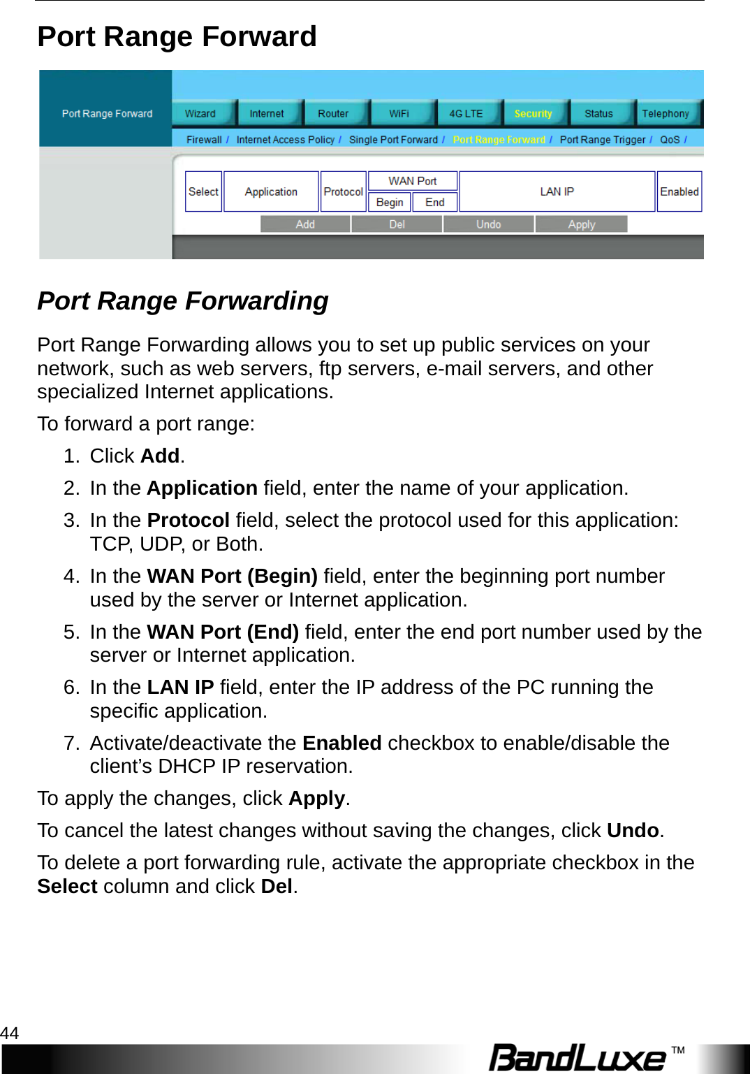 Security Setup 44  Port Range Forward  Port Range Forwarding   Port Range Forwarding allows you to set up public services on your network, such as web servers, ftp servers, e-mail servers, and other specialized Internet applications.   T o   forward a port range: 1.  Click Add. 2. In the Application field, enter the name of your application. 3. In the Protocol field, select the protocol used for this application: TCP, UDP, or Both. 4. In the WAN Port (Begin) field, enter the beginning port number used by the server or Internet application. 5. In the WAN Port (End) field, enter the end port number used by the server or Internet application. 6. In the LAN IP field, enter the IP address of the PC running the specific application. 7. Activate/deactivate the Enabled checkbox to enable/disable the client’s DHCP IP reservation.   To apply the changes, click Apply.   To cancel the latest changes without saving the changes, click Undo. To delete a port forwarding rule, activate the appropriate checkbox in the Select column and click Del.  