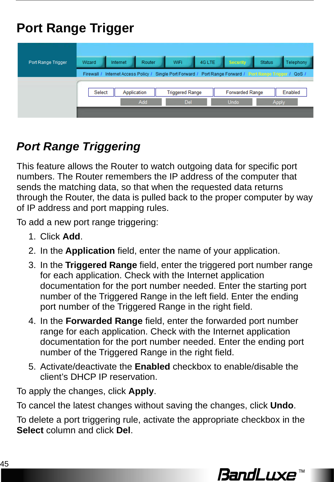   Security Setup 45 Port Range Trigger    Port Range Triggering This feature allows the Router to watch outgoing data for specific port numbers. The Router remembers the IP address of the computer that sends the matching data, so that when the requested data returns through the Router, the data is pulled back to the proper computer by way of IP address and port mapping rules.   T o   add a new port range triggering: 1.  Click Add. 2. In the Application field, enter the name of your application. 3. In the Triggered Range field, enter the triggered port number range for each application. Check with the Internet application documentation for the port number needed. Enter the starting port number of the Triggered Range in the left field. Enter the ending port number of the Triggered Range in the right field. 4. In the Forwarded Range field, enter the forwarded port number range for each application. Check with the Internet application documentation for the port number needed. Enter the ending port number of the Triggered Range in the right field.   5. Activate/deactivate the Enabled checkbox to enable/disable the client’s DHCP IP reservation.   To apply the changes, click Apply.   To cancel the latest changes without saving the changes, click Undo. To delete a port triggering rule, activate the appropriate checkbox in the Select column and click Del. 