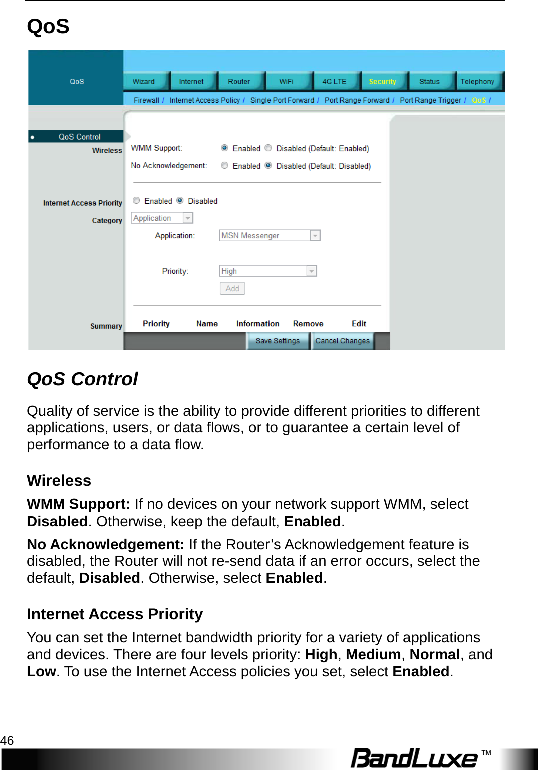 Security Setup 46  QoS  QoS Control Quality of service is the ability to provide different priorities to different applications, users, or data flows, or to guarantee a certain level of performance to a data flow. Wireless WMM Support: If no devices on your network support WMM, select Disabled. Otherwise, keep the default, Enabled. No Acknowledgement: If the Router’s Acknowledgement feature is disabled, the Router will not re-send data if an error occurs, select the default, Disabled. Otherwise, select Enabled. Internet Access Priority You can set the Internet bandwidth priority for a variety of applications and devices. There are four levels priority: High, Medium, Normal, and Low. To use the Internet Access policies you set, select Enabled. 