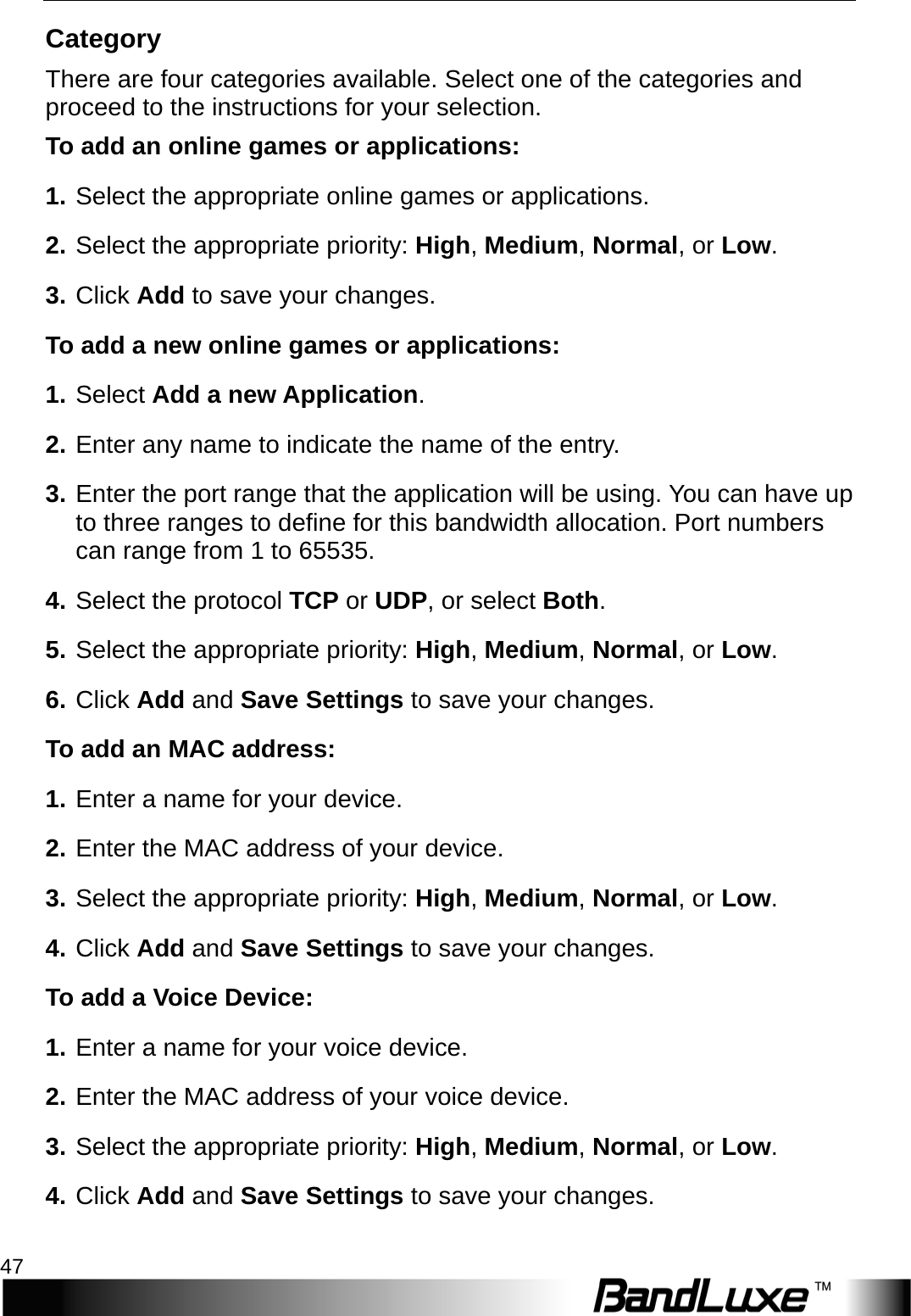   Security Setup 47 Category There are four categories available. Select one of the categories and proceed to the instructions for your selection. To add an online games or applications: 1. Select the appropriate online games or applications. 2. Select the appropriate priority: High, Medium, Normal, or Low. 3. Click Add to save your changes. T o   add a new online games or applications: 1. Select Add a new Application. 2. Enter any name to indicate the name of the entry. 3. Enter the port range that the application will be using. You can have up to three ranges to define for this bandwidth allocation. Port numbers can range from 1 to 65535. 4. Select the protocol TCP or UDP, or select Both. 5. Select the appropriate priority: High, Medium, Normal, or Low. 6. Click Add and Save Settings to save your changes. To add an MAC address:   1. Enter a name for your device. 2. Enter the MAC address of your device. 3. Select the appropriate priority: High, Medium, Normal, or Low. 4. Click Add and Save Settings to save your changes.   To add a Voice Device:   1. Enter a name for your voice device. 2. Enter the MAC address of your voice device. 3. Select the appropriate priority: High, Medium, Normal, or Low. 4. Click Add and Save Settings to save your changes. 