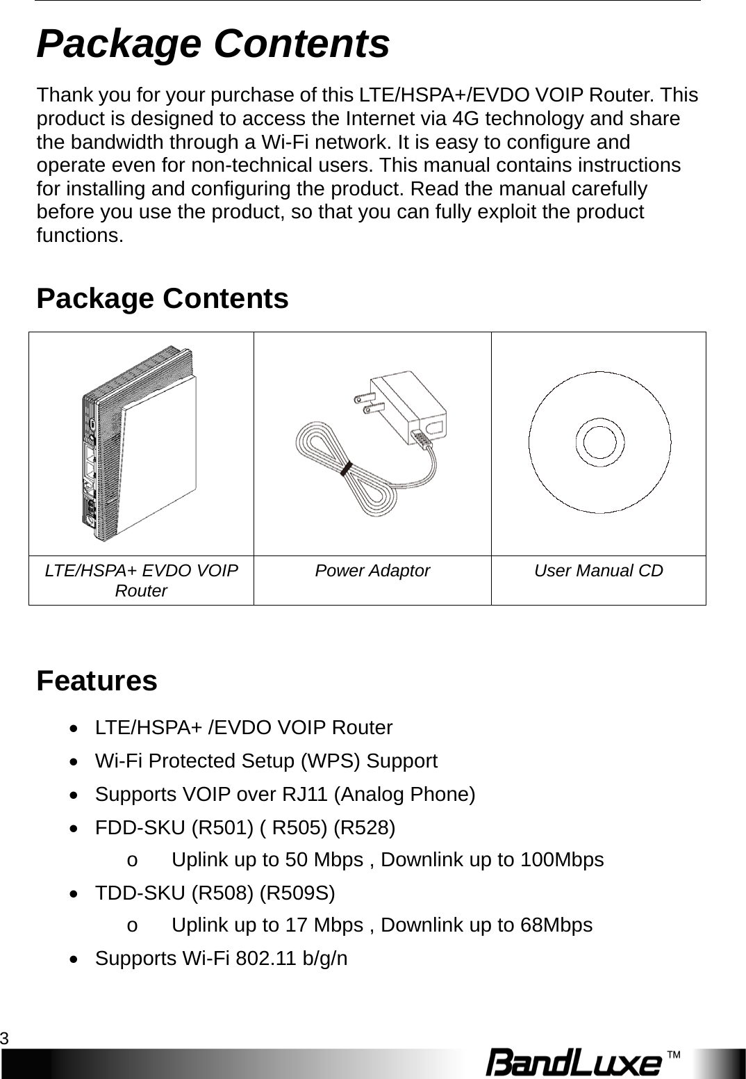   Package Contents 3 Package Contents Thank you for your purchase of this LTE/HSPA+/EVDO VOIP Router. This product is designed to access the Internet via 4G technology and share the bandwidth through a Wi-Fi network. It is easy to configure and operate even for non-technical users. This manual contains instructions for installing and configuring the product. Read the manual carefully before you use the product, so that you can fully exploit the product functions. Package Contents    LTE/HSPA+ EVDO VOIP Router Power Adaptor User Manual CD  Features • LTE/HSPA+ /EVDO VOIP Router • Wi-Fi Protected Setup (WPS) Support • Supports VOIP over RJ11 (Analog Phone) •  FDD-SKU (R501) ( R505) (R528) o    Uplink up to 50 Mbps , Downlink up to 100Mbps •  TDD-SKU (R508) (R509S)   o    Uplink up to 17 Mbps , Downlink up to 68Mbps • Supports Wi-Fi 802.11 b/g/n 