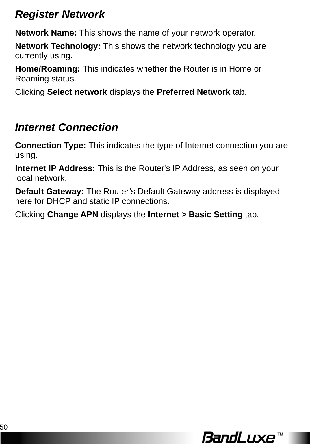 Status 50  Register Network Network Name: This shows the name of your network operator. Network Technology: This shows the network technology you are currently using. Home/Roaming: This indicates whether the Router is in Home or Roaming status. Clicking Select network displays the Preferred Network tab.  Internet Connection Connection Type: This indicates the type of Internet connection you are using. Internet IP Address: This is the Router&apos;s IP Address, as seen on your local network. Default Gateway: The Router’s Default Gateway address is displayed here for DHCP and static IP connections. Clicking Change APN displays the Internet &gt; Basic Setting tab. 