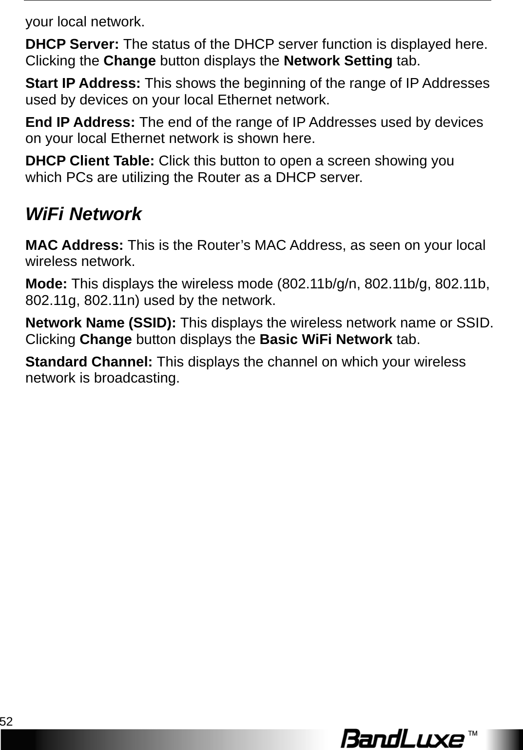 Status 52  your local network. DHCP Server: The status of the DHCP server function is displayed here. Clicking the Change button displays the Network Setting tab. Start IP Address: This shows the beginning of the range of IP Addresses used by devices on your local Ethernet network. End IP Address: The end of the range of IP Addresses used by devices on your local Ethernet network is shown here. DHCP Client Table: Click this button to open a screen showing you which PCs are utilizing the Router as a DHCP server.   WiFi Network MAC Address: This is the Router’s MAC Address, as seen on your local wireless network. Mode: This displays the wireless mode (802.11b/g/n, 802.11b/g, 802.11b, 802.11g, 802.11n) used by the network. Network Name (SSID): This displays the wireless network name or SSID. Clicking Change button displays the Basic WiFi Network tab. Standard Channel: This displays the channel on which your wireless network is broadcasting. 