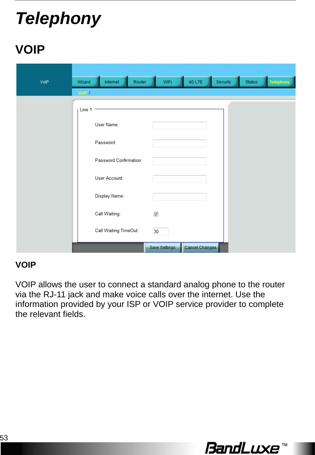  Telephony 53 Telephony VOIP  VOIP  VOIP allows the user to connect a standard analog phone to the router via the RJ-11 jack and make voice calls over the internet. Use the information provided by your ISP or VOIP service provider to complete the relevant fields. 