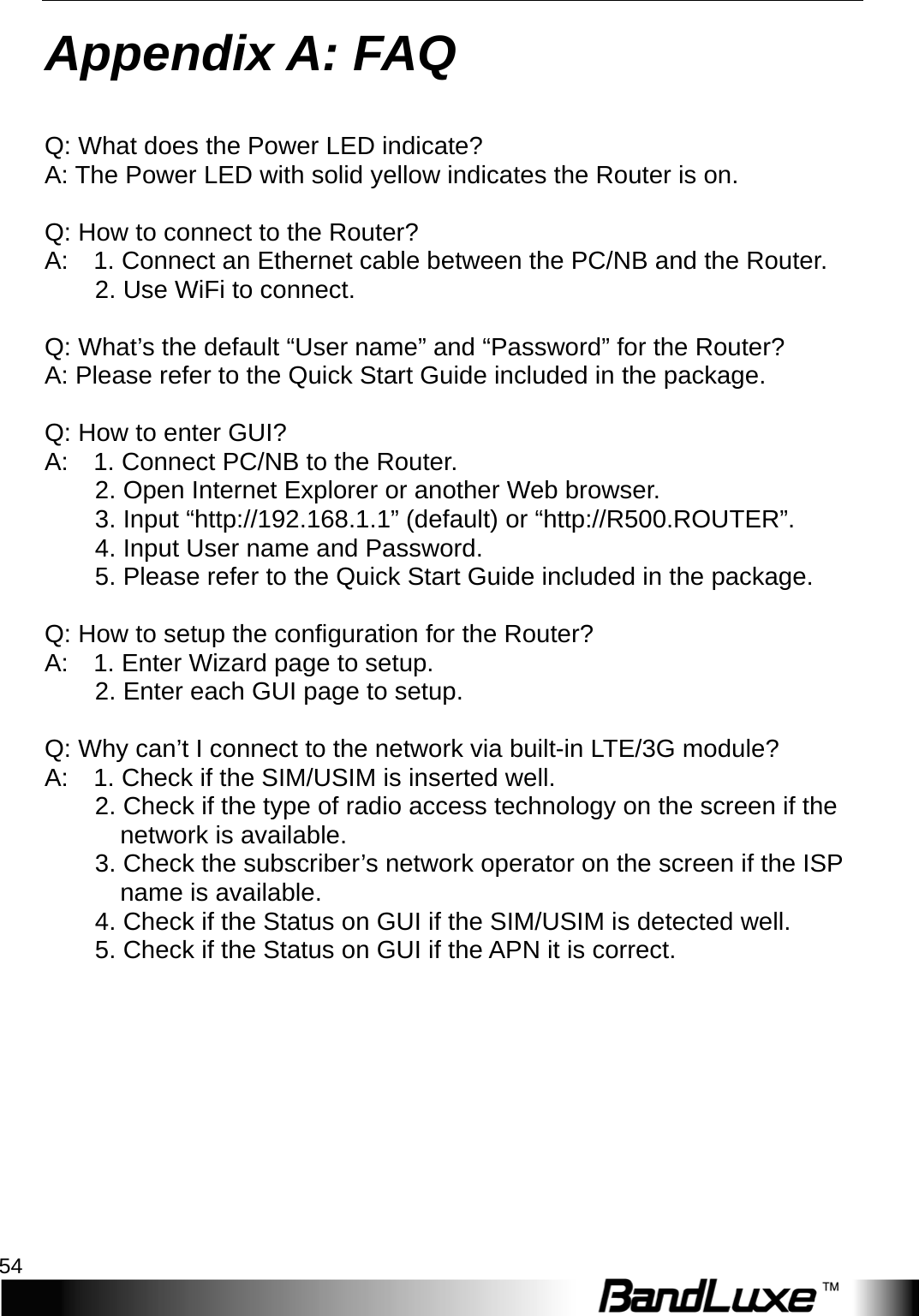 Appendix A: FAQ 54  Appendix A :   F A Q   Q: What does the Power LED indicate? A: The Power LED with solid yellow indicates the Router is on.  Q: How to connect to the Router?   A:   1. Connect an Ethernet cable between the PC/NB and the Router.       2. Use WiFi to connect.          Q: What’s the default “User name” and “Password” for the Router?   A: Please refer to the Quick Start Guide included in the package.    Q: How to enter GUI?   A:    1. Connect PC/NB to the Router.       2. Open Internet Explorer or another Web browser.       3. Input “http://192.168.1.1” (default) or “http://R500.ROUTER”.       4. Input User name and Password.     5. Please refer to the Quick Start Guide included in the package.      Q: How to setup the configuration for the Router?   A:    1. Enter Wizard page to setup.       2. Enter each GUI page to setup.      Q: Why can’t I connect to the network via built-in L T E/3G module?   A:    1. Check if the SIM/USIM is inserted well. 2. Check if the type of radio access technology on the screen if the       network is available.   3. Check the subscriber’s network operator on the screen if the ISP    name is available. 4. Check if the Status on GUI if the SIM/USIM is detected well.   5. Check if the Status on GUI if the APN it is correct.        