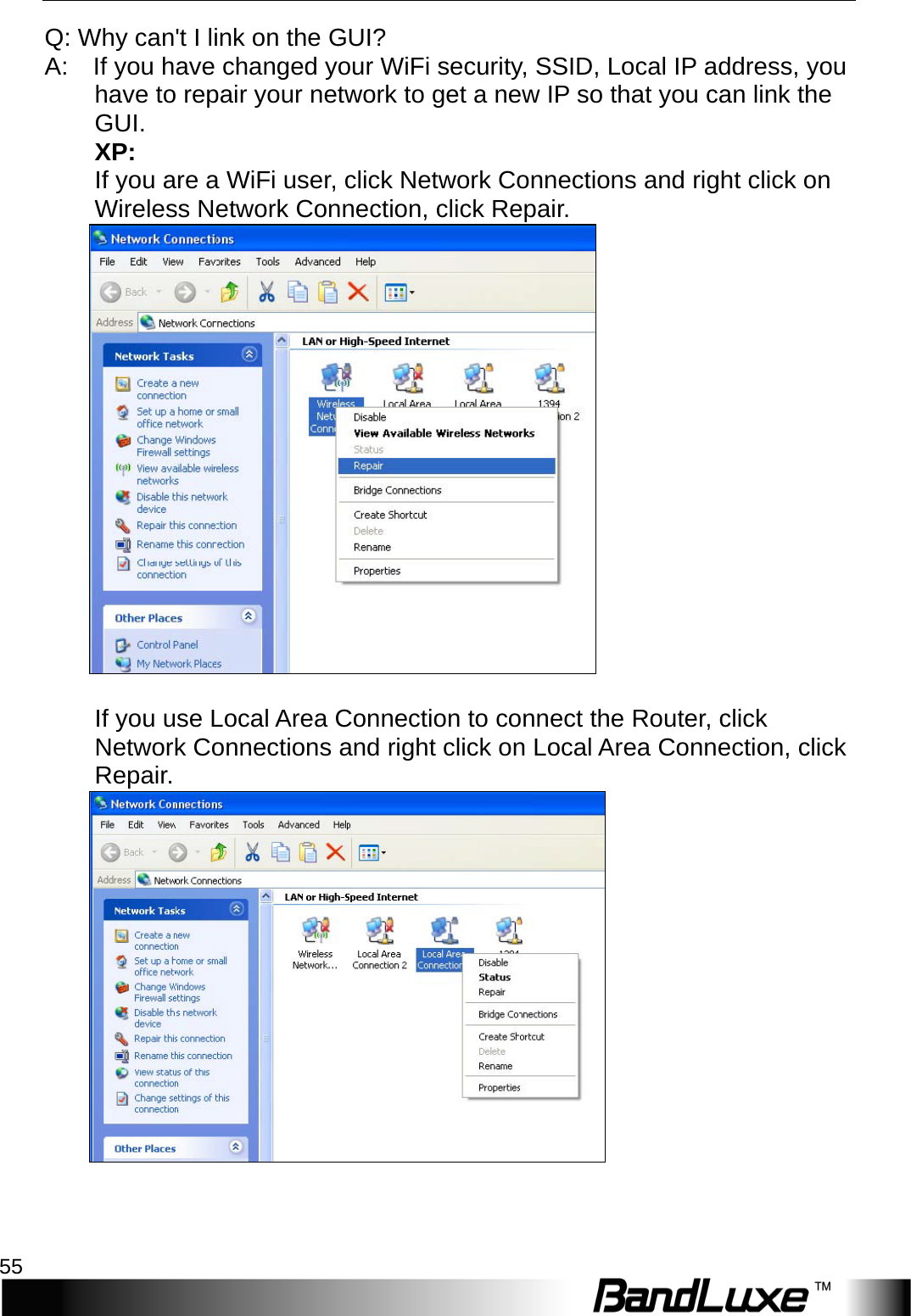   Appendix A: FAQ 55 Q: Why can&apos;t I link on the GUI?   A:   If you have changed your WiFi security, SSID, Local IP address, you   have to repair your network to get a new IP so that you can link the   GUI.   XP:   If you are a WiFi user, click Network Connections and right click on Wireless Network Connection, click Repair.   If you use Local Area Connection to connect the Router, click Network Connections and right click on Local Area Connection, click Repair.       