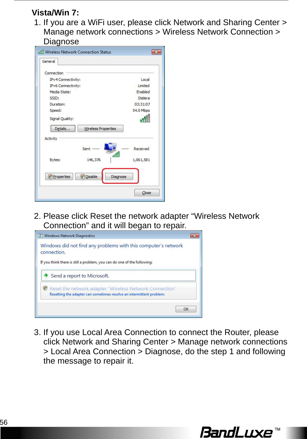 Appendix A: FAQ 56  V i s t a /Win 7:   1. If you are a WiFi user, please click Network and Sharing Center &gt; Manage network connections &gt; Wireless Network Connection &gt; Diagnose       2. Please click Reset the network adapter “Wireless Network Connection” and it will began to repair.     3. If you use Local Area Connection to connect the Router, please click Network and Sharing Center &gt; Manage network connections &gt; Local Area Connection &gt; Diagnose, do the step 1 and following the message to repair it.      