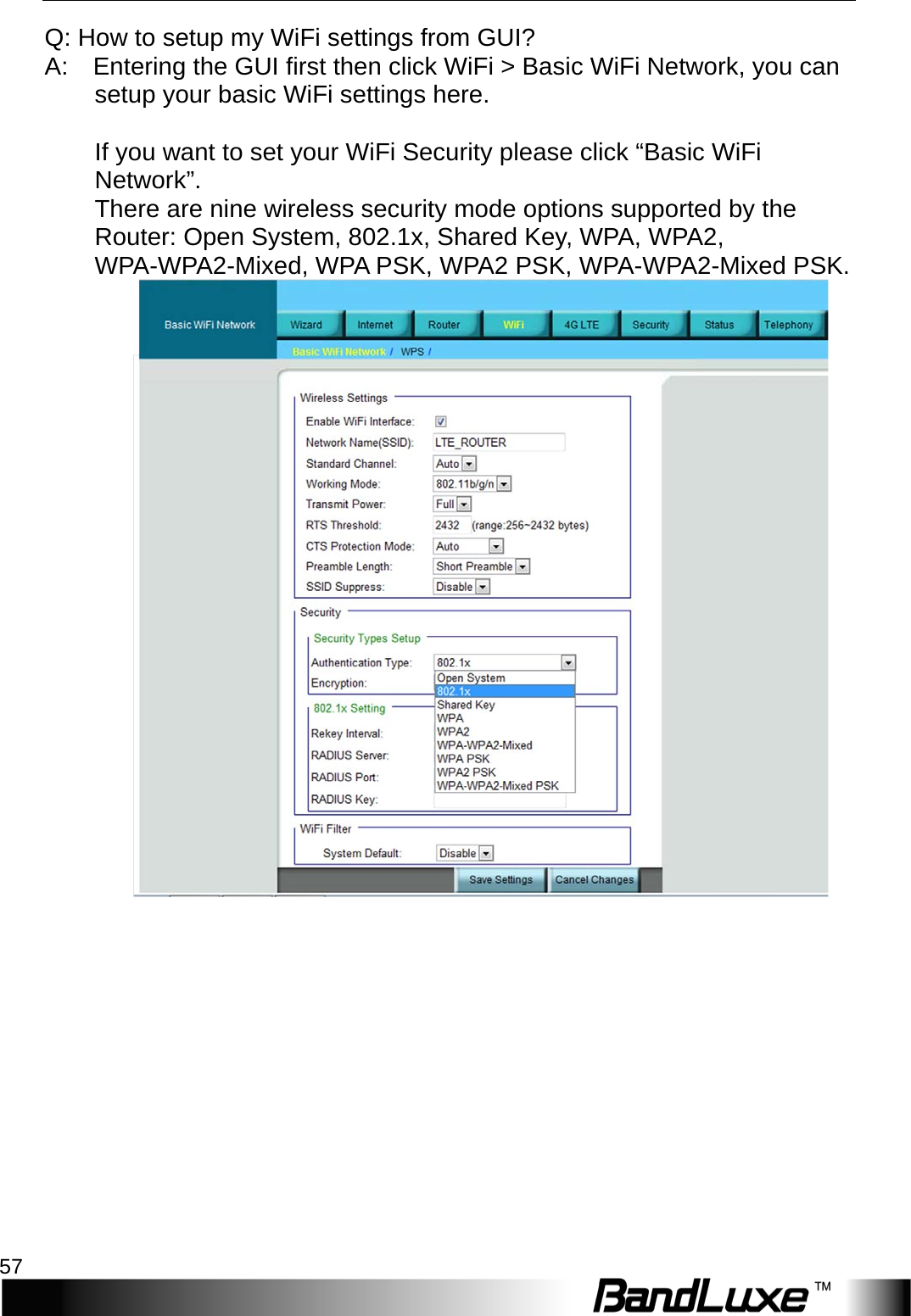   Appendix A: FAQ 57 Q: How to setup my WiFi settings from GUI?   A:    Entering the GUI first then click WiFi &gt; Basic WiFi Network, you can setup your basic WiFi settings here.      If you want to set your WiFi Security please click “Basic WiFi Network”.   There are nine wireless security mode options supported by the Router: Open System, 802.1x, Shared Key, WPA, WPA2, W P A -W P A 2 -Mixed, WPA PSK, WPA2 PSK, WPA-W P A 2 -Mixed PSK.        