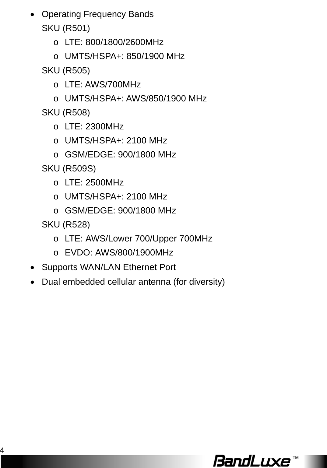 Package Contents 4  • Operating Frequency Bands SKU (R501) o L T E :   800/1800/2600MHz   o UMTS/HSPA+: 850/1900 MHz SKU (R505) o L T E :   A W S /700MHz o UMTS/HSPA+: AWS/850/1900 MHz SKU (R508) o L T E :   2300MHz o UMTS/HSPA+: 2100 MHz o GSM/EDGE: 900/1800 MHz SKU (R509S) o L T E :   2500MHz o UMTS/HSPA+: 2100 MHz o GSM/EDGE: 900/1800 MHz SKU (R528) o L T E :   AWS/Lower 700/Upper 700MHz o  EVDO: A W S / 800/1900MHz • Supports WAN/LAN Ethernet Port • Dual embedded cellular antenna (for diversity) 