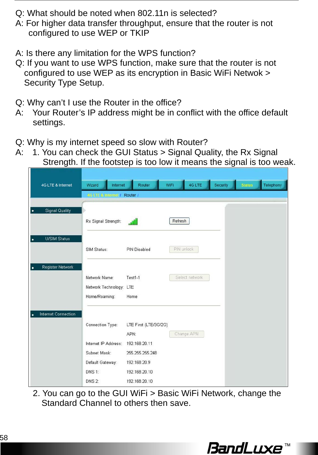 Appendix A: FAQ 58  Q: What should be noted when 802.11n is selected? A: For higher data transfer throughput, ensure that the router is not configured to use WEP or TKIP  A: Is there any limitation for the WPS function? Q: If you want to use WPS function, make sure that the router is not   configured to use WEP as its encryption in Basic WiFi Netwok &gt;   Security Type Setup.  Q: Why can’t I use the Router in the office?   A:    Your Router’s IP address might be in conflict with the office default settings.      Q: Why is my internet speed so slow with Router?   A:    1. You can check the GUI Status &gt; Signal Quality, the Rx Signal Strength. If the footstep is too low it means the signal is too weak.         2. You can go to the GUI WiFi &gt; Basic WiFi Network, change the   Standard Channel to others then save.   