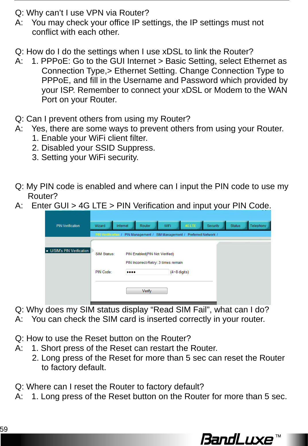   Appendix A: FAQ 59 Q: Why can’t I use VPN via Router?   A:    You may check your office IP settings, the IP settings must not conflict with each other.        Q: How do I do the settings when I use xDSL to link the Router?   A:    1. PPPoE: Go to the GUI Internet &gt; Basic Setting, select Ethernet as Connection Type,&gt; Ethernet Setting. Change Connection Type to PPPoE, and fill in the Username and Password which provided by your ISP. Remember to connect your xDSL or Modem to the WAN Port on your Router.      Q: Can I prevent others from using my Router?   A:    Yes, there are some ways to prevent others from using your Router.       1. Enable your WiFi client filter.       2. Disabled your SSID Suppress.       3. Setting your WiFi security.       Q: My PIN code is enabled and where can I input the PIN code to use my   Router?   A:    Enter GUI &gt; 4 G   L T E  &gt; PIN Verification and input your PIN Code.        Q: Why does my SIM status display “Read SIM Fail”, what can I do?   A:    You can check the SIM card is inserted correctly in your router.        Q: How to use the Reset button on the Router?   A:    1. Short press of the Reset can restart the Router.       2. Long press of the Reset for more than 5 sec can reset the Router to factory default.      Q: Where can I reset the Router to factory default?   A:    1. Long press of the Reset button on the Router for more than 5 sec.       