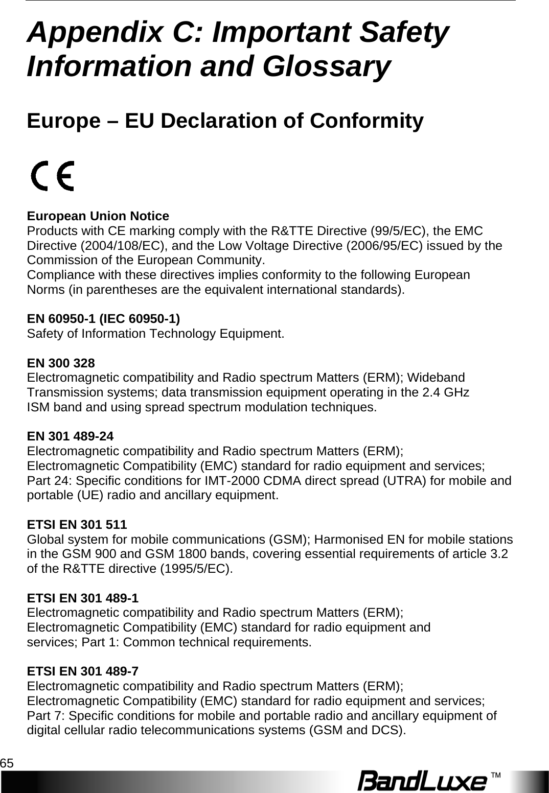   Appendix C: Important Safety Information and Glossary 65 Appendix C: Important Safety Information and Glossary   Europe – EU Declaration of Conformity    European Union Notice Products with CE marking comply with the R&amp;TTE Directive (99/5/EC), the EMC Directive (2004/108/EC), and the Low Voltage Directive (2006/95/EC) issued by the Commission of the European Community. Compliance with these directives implies conformity to the following European Norms (in parentheses are the equivalent international standards).  EN 60950-1 (IEC 60950-1) Safety of Information Technology Equipment.  EN 300 328 Electromagnetic compatibility and Radio spectrum Matters (ERM); Wideband Transmission systems; data transmission equipment operating in the 2.4 GHz ISM band and using spread spectrum modulation techniques.  EN 301 489-24 Electromagnetic compatibility and Radio spectrum Matters (ERM); Electromagnetic Compatibility (EMC) standard for radio equipment and services; Part 24: Specific conditions for IMT-2000 CDMA direct spread (UTRA) for mobile and portable (UE) radio and ancillary equipment.  ETSI EN 301 511 Global system for mobile communications (GSM); Harmonised EN for mobile stations in the GSM 900 and GSM 1800 bands, covering essential requirements of article 3.2 of the R&amp;TTE directive (1995/5/EC).  ETSI EN 301 489-1 Electromagnetic compatibility and Radio spectrum Matters (ERM); Electromagnetic Compatibility (EMC) standard for radio equipment and services; Part 1: Common technical requirements.  ETSI EN 301 489-7 Electromagnetic compatibility and Radio spectrum Matters (ERM); Electromagnetic Compatibility (EMC) standard for radio equipment and services; Part 7: Specific conditions for mobile and portable radio and ancillary equipment of digital cellular radio telecommunications systems (GSM and DCS).  