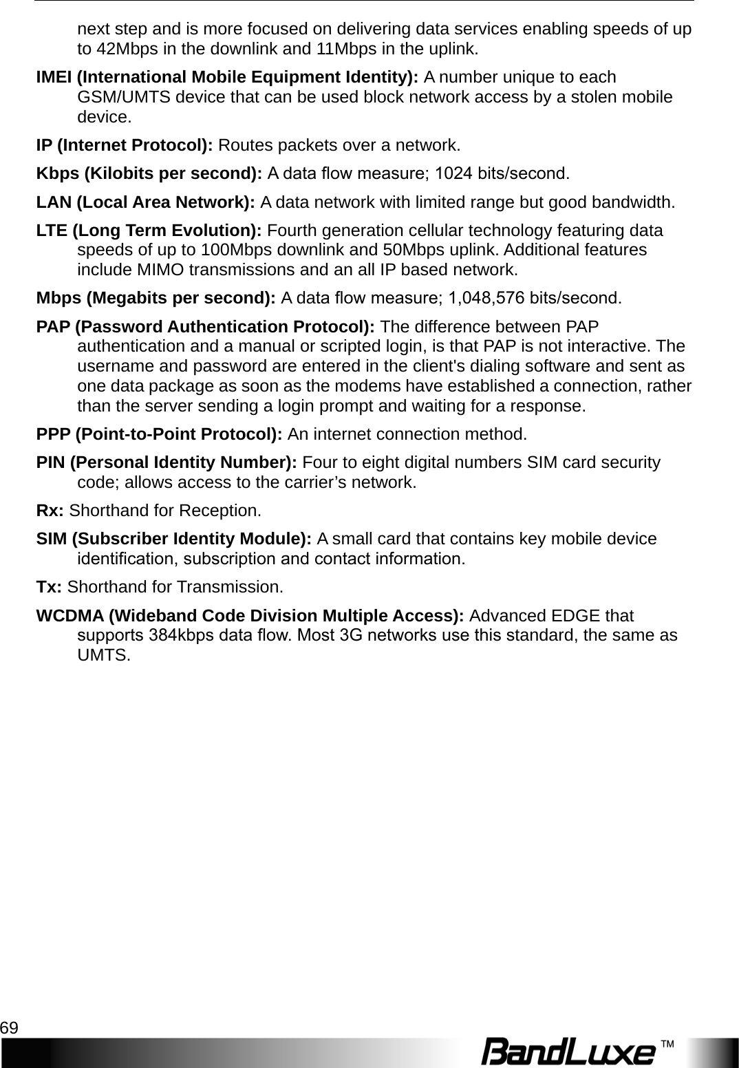  Appendix C: Important Safety Information and Glossary 69 next step and is more focused on delivering data services enabling speeds of up to 42Mbps in the downlink and 11Mbps in the uplink. IMEI (International Mobile Equipment Identity): A number unique to each GSM/UMTS device that can be used block network access by a stolen mobile device. IP (Internet Protocol): Routes packets over a network. Kbps (Kilobits per second): A data ﬂow measure; 1024 bits/second. LAN (Local Area Network): A data network with limited range but good bandwidth. LTE (Long Term Evolution): Fourth generation cellular technology featuring data speeds of up to 100Mbps downlink and 50Mbps uplink. Additional features include MIMO transmissions and an all IP based network. Mbps (Megabits per second): A   d a ta ﬂow measure; 1,048,576 bits/second. PAP   ( Password Authentication Protocol): The difference between PAP authentication and a manual or scripted login, is that PAP is not interactive. The username and password are entered in the client&apos;s dialing software and sent as one data package as soon as the modems have established a connection, rather than the server sending a login prompt and waiting for a response. PPP (Point-to-Point Protocol): An internet connection method. PIN (Personal Identity Number): Four to eight digital numbers SIM card security code; allows access to the carrier’s network. Rx: Shorthand for Reception. SIM (Subscriber Identity Module): A small card that contains key mobile device identiﬁcation, subscription and contact information. Tx: Shorthand for Transmission. WCDMA (Wideband Code Division Multiple Access): Advanced EDGE that supports 384kbps data ﬂow. Most 3G networks use this standard, the same as UMTS.  