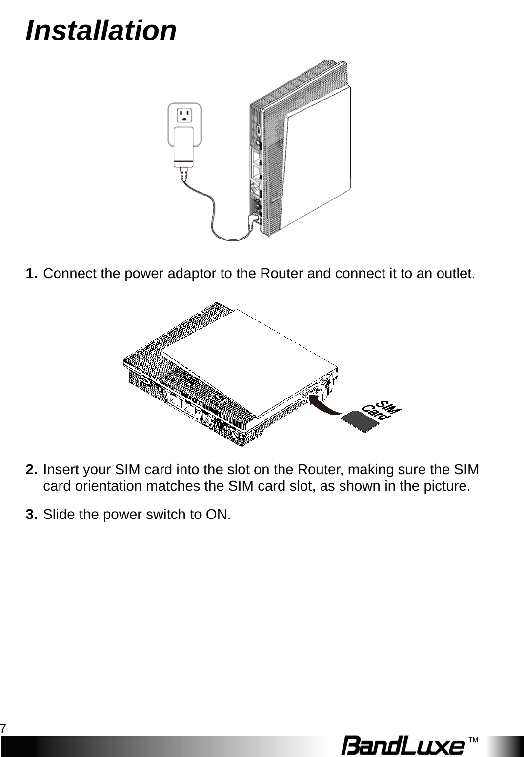   Installation 7 Installation  1. Connect the power adaptor to the Router and connect it to an outlet.  2. Insert your SIM card into the slot on the Router, making sure the SIM card orientation matches the SIM card slot, as shown in the picture. 3. Slide the power switch to ON. 