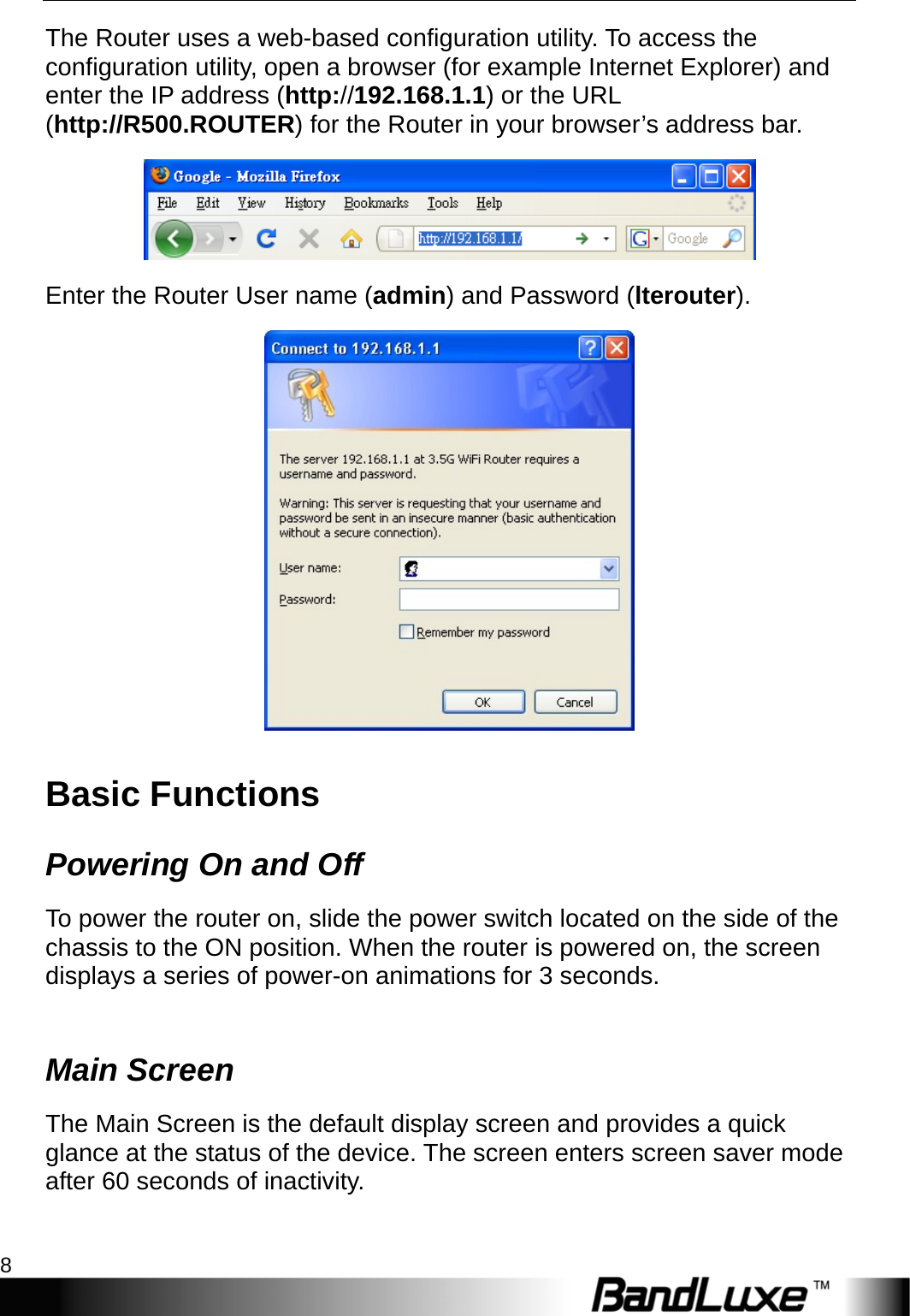 Installation 8  The Router uses a web-based configuration utility. To access the configuration utility, open a browser (for example Internet Explorer) and enter the IP address (http://192.168.1.1) or the URL (http://R500.ROUTER) for the Router in your browser’s address bar.    Enter the Router User name (admin) and Password (lterouter).  Basic Functions Powering On and Off To power the router on, slide the power switch located on the side of the chassis to the ON position. When the router is powered on, the screen displays a series of power-on animations for 3 seconds.    Main Screen The Main Screen is the default display screen and provides a quick glance at the status of the device. The screen enters screen saver mode after 60 seconds of inactivity.  