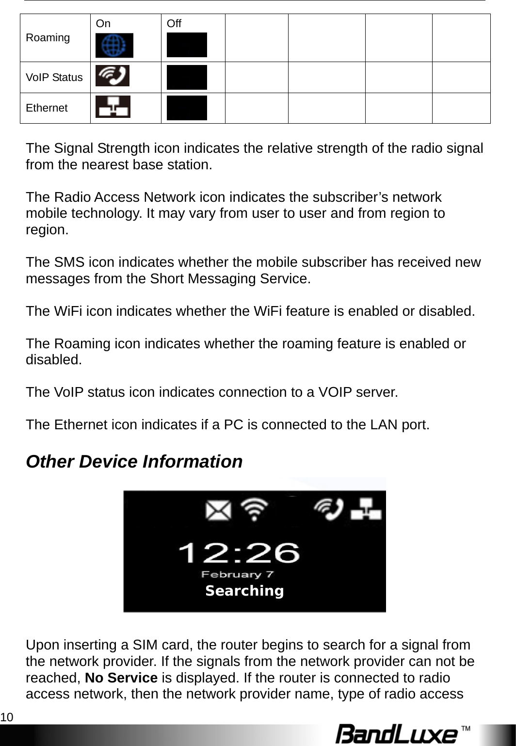 Installation 10  Roaming On  Off        VoIP Status          Ethernet           The Signal Strength icon indicates the relative strength of the radio signal from the nearest base station.  The Radio Access Network icon indicates the subscriber’s network mobile technology. It may vary from user to user and from region to region.  The SMS icon indicates whether the mobile subscriber has received new messages from the Short Messaging Service.  The WiFi icon indicates whether the WiFi feature is enabled or disabled.  The Roaming icon indicates whether the roaming feature is enabled or disabled.  The VoIP status icon indicates connection to a VOIP server.  The Ethernet icon indicates if a PC is connected to the LAN port. Other Device Information   Upon inserting a SIM card, the router begins to search for a signal from the network provider. If the signals from the network provider can not be reached, No Service is displayed. If the router is connected to radio access network, then the network provider name, type of radio access Searching  