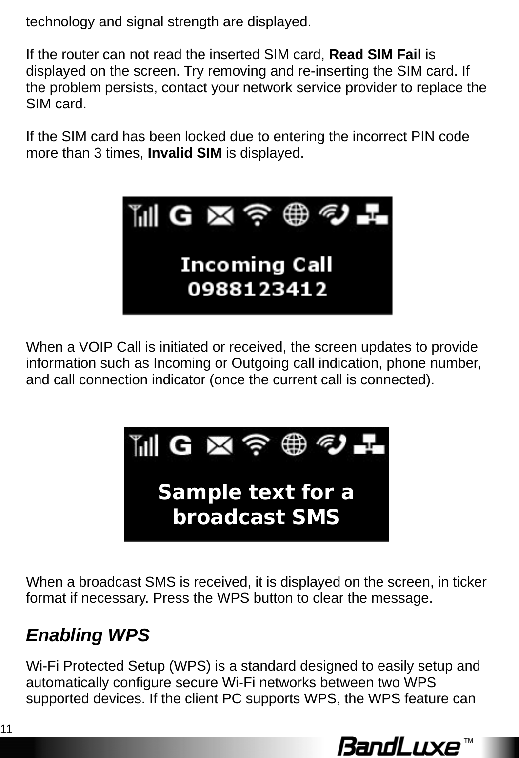  Installation 11 technology and signal strength are displayed.  If the router can not read the inserted SIM card, Read SIM Fail is displayed on the screen. Try removing and re-inserting the SIM card. If the problem persists, contact your network service provider to replace the SIM card.  If the SIM card has been locked due to entering the incorrect PIN code more than 3 times, Invalid SIM is displayed.     When a VOIP Call is initiated or received, the screen updates to provide information such as Incoming or Outgoing call indication, phone number, and call connection indicator (once the current call is connected).     When a broadcast SMS is received, it is displayed on the screen, in ticker format if necessary. Press the WPS button to clear the message. Enabling WPS Wi-Fi Protected Setup (WPS) is a standard designed to easily setup and automatically configure secure Wi-Fi networks between two WPS supported devices. If the client PC supports WPS, the WPS feature can Sample text for a broadcast SMS 