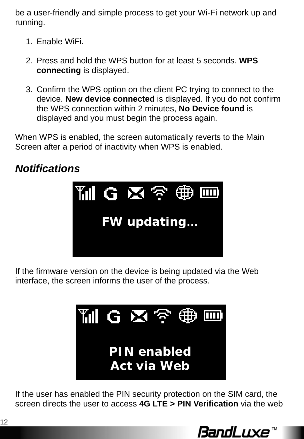 Installation 12  be a user-friendly and simple process to get your Wi-Fi network up and running.  1. Enable WiFi.  2.  Press and hold the WPS button for at least 5 seconds. WPS connecting is displayed.  3.  Confirm the WPS option on the client PC trying to connect to the device. New device connected is displayed. If you do not confirm the WPS connection within 2 minutes, No Device found is displayed and you must begin the process again.  When WPS is enabled, the screen automatically reverts to the Main Screen after a period of inactivity when WPS is enabled. Notifications   If the firmware version on the device is being updated via the Web interface, the screen informs the user of the process.     If the user has enabled the PIN security protection on the SIM card, the screen directs the user to access 4G LTE &gt; PIN Verification via the web FW updating…  PIN enabled Act via Web 