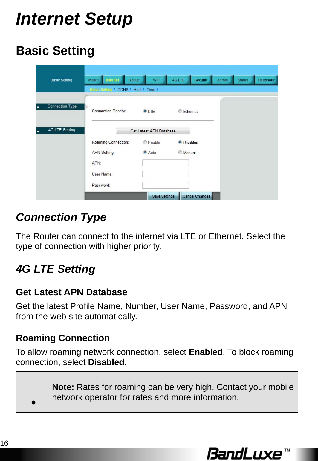 Internet Setup 16  Internet Setup Basic Setting  Connection Type The Router can connect to the internet via LTE or Ethernet. Select the type of connection with higher priority. 4G LTE Setting Get Latest APN Database Get the latest Profile Name, Number, User Name, Password, and APN from the web site automatically. Roaming Connection To allow roaming network connection, select Enabled. To block roaming connection, select Disabled. . Note: Rates for roaming can be very high. Contact your mobile network operator for rates and more information. 