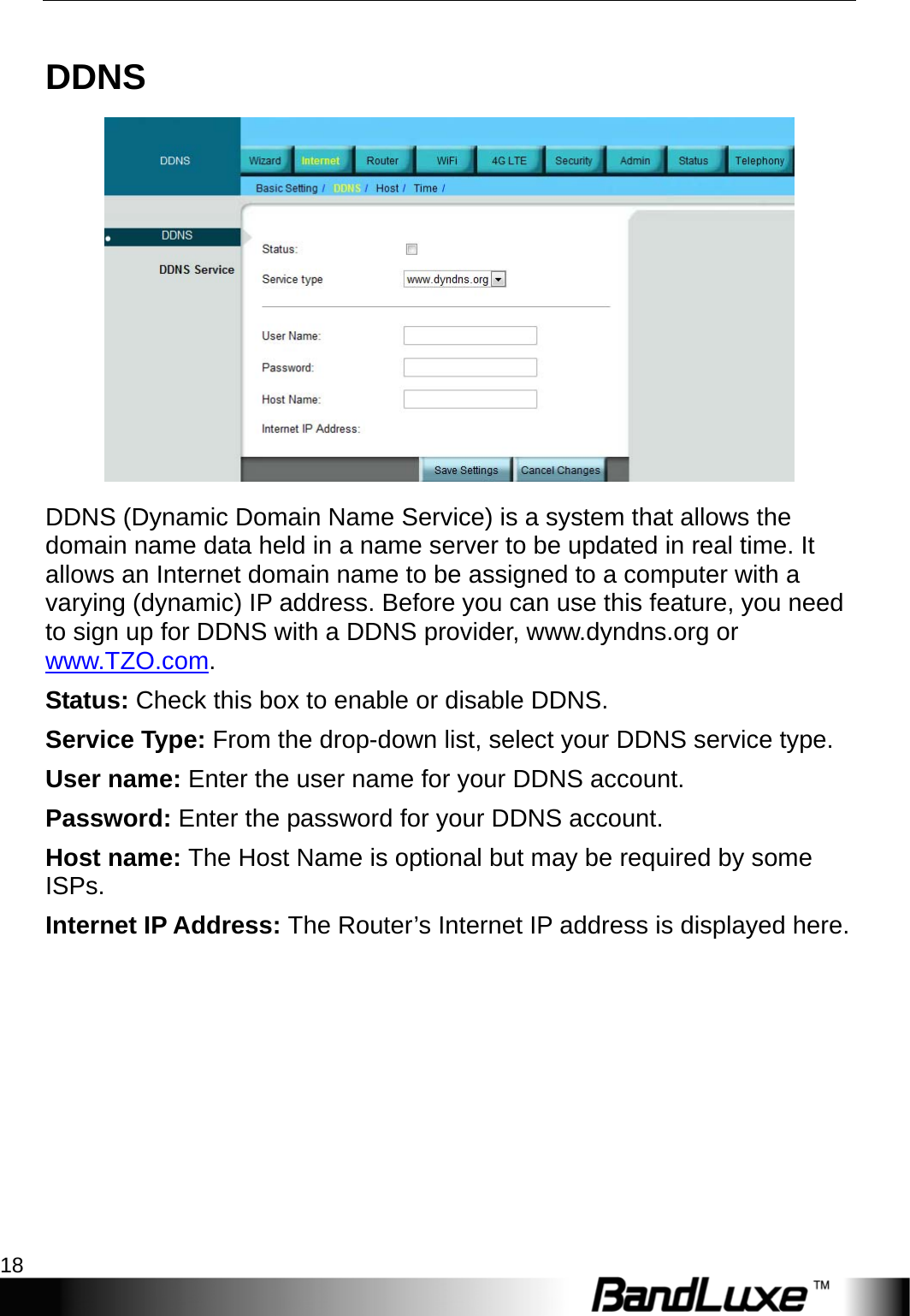 Internet Setup 18  DDNS  DDNS (Dynamic Domain Name Service) is a system that allows the domain name data held in a name server to be updated in real time. It allows an Internet domain name to be assigned to a computer with a varying (dynamic) IP address. Before you can use this feature, you need to sign up for DDNS with a DDNS provider, www.dyndns.org or www.TZO.com. Status: Check this box to enable or disable DDNS. Service Type: From the drop-down list, select your DDNS service type. User name: Enter the user name for your DDNS account. Password: Enter the password for your DDNS account. Host name: The Host Name is optional but may be required by some ISPs. Internet IP Address: The Router’s Internet IP address is displayed here.   