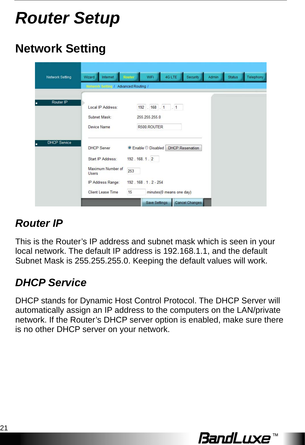  Router Setup 21 Router Setup Network Setting  Router IP This is the Router’s IP address and subnet mask which is seen in your local network. The default IP address is 192.168.1.1, and the default Subnet Mask is 255.255.255.0. Keeping the default values will work. DHCP Service DHCP stands for Dynamic Host Control Protocol. The DHCP Server will automatically assign an IP address to the computers on the LAN/private network. If the Router’s DHCP server option is enabled, make sure there is no other DHCP server on your network.   