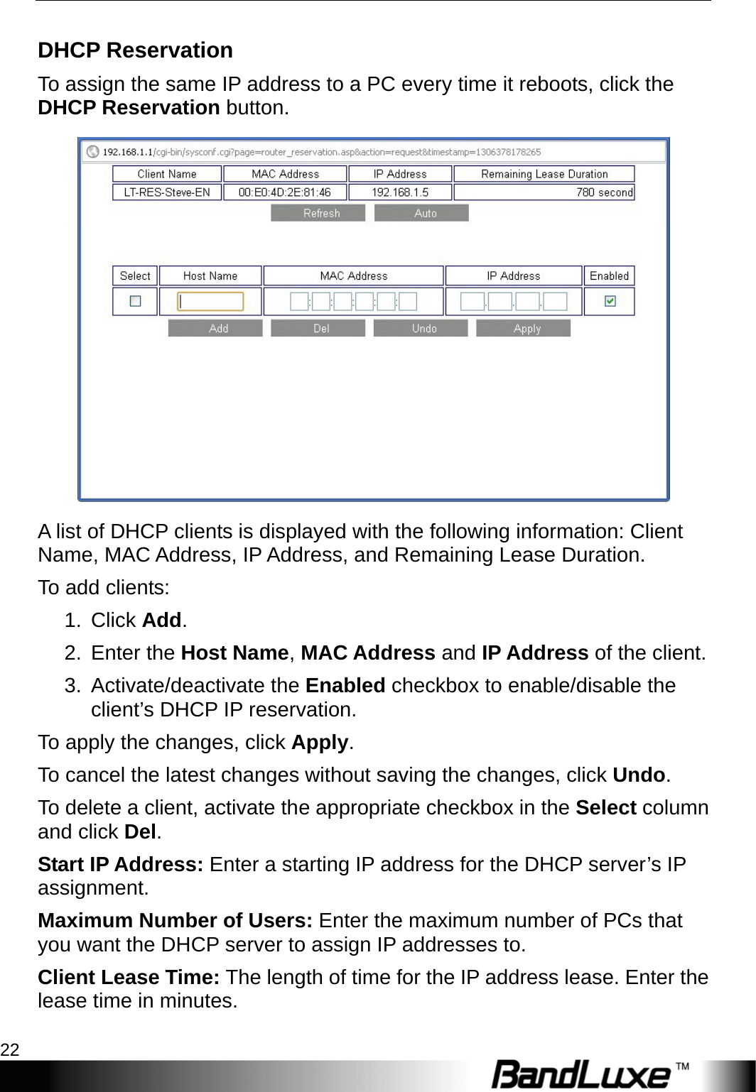 Router Setup 22  DHCP Reservation To assign the same IP address to a PC every time it reboots, click the DHCP Reservation button.  A list of DHCP clients is displayed with the following information: Client Name, MAC Address, IP Address, and Remaining Lease Duration.   To add clients: 1. Click Add.  2. Enter the Host Name, MAC Address and IP Address of the client. 3. Activate/deactivate the Enabled checkbox to enable/disable the client’s DHCP IP reservation.   To apply the changes, click Apply.  To cancel the latest changes without saving the changes, click Undo. To delete a client, activate the appropriate checkbox in the Select column and click Del. Start IP Address: Enter a starting IP address for the DHCP server’s IP assignment. Maximum Number of Users: Enter the maximum number of PCs that you want the DHCP server to assign IP addresses to. Client Lease Time: The length of time for the IP address lease. Enter the lease time in minutes. 