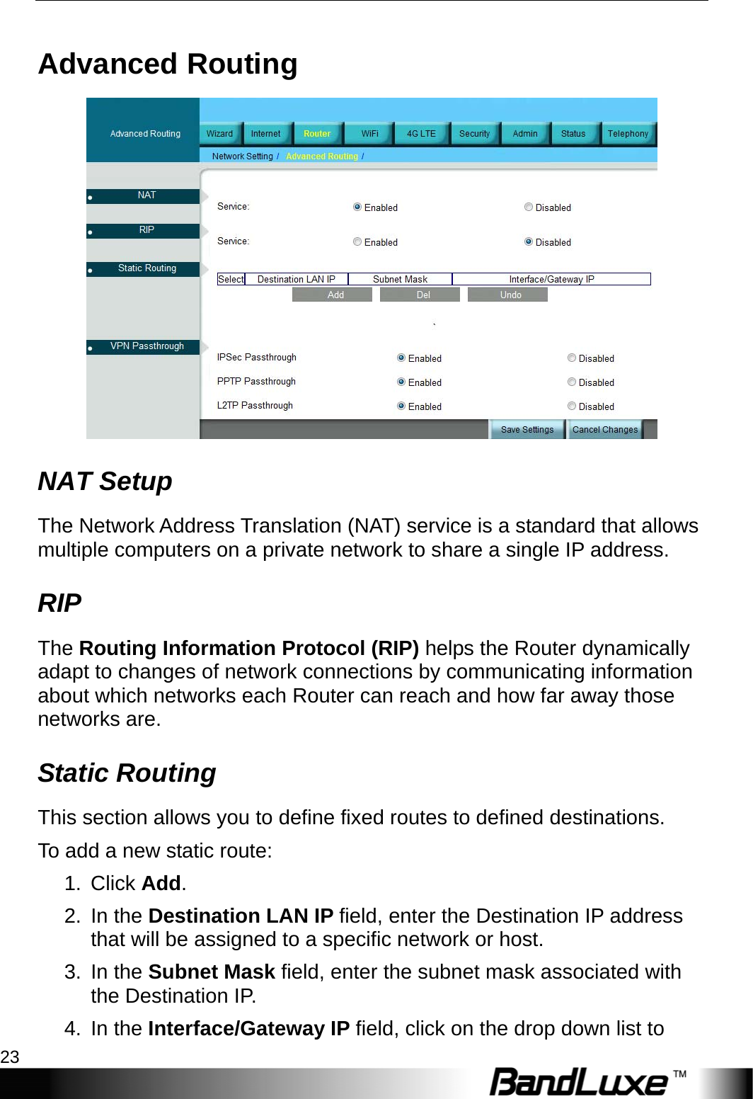  Router Setup 23 Advanced Routing  NAT Setup The Network Address Translation (NAT) service is a standard that allows multiple computers on a private network to share a single IP address. RIP The Routing Information Protocol (RIP) helps the Router dynamically adapt to changes of network connections by communicating information about which networks each Router can reach and how far away those networks are. Static Routing This section allows you to define fixed routes to defined destinations. To add a new static route: 1. Click Add.  2. In the Destination LAN IP field, enter the Destination IP address that will be assigned to a specific network or host. 3. In the Subnet Mask field, enter the subnet mask associated with the Destination IP. 4. In the Interface/Gateway IP field, click on the drop down list to 