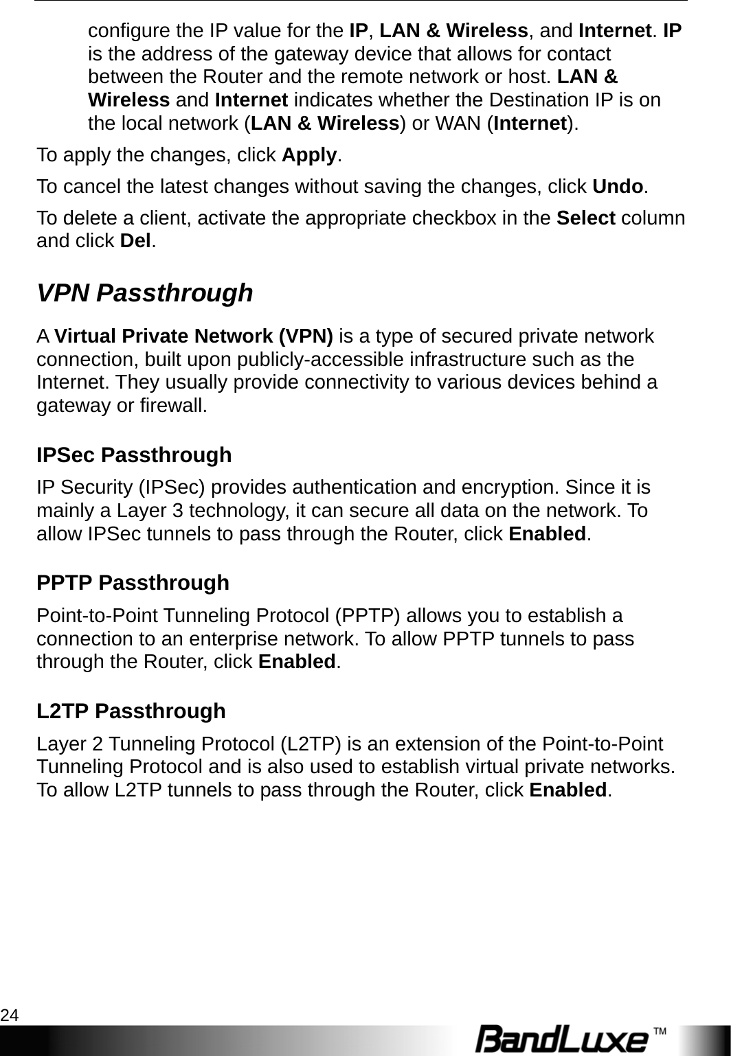 Router Setup 24  configure the IP value for the IP, LAN &amp; Wireless, and Internet. IP is the address of the gateway device that allows for contact between the Router and the remote network or host. LAN &amp; Wireless and Internet indicates whether the Destination IP is on the local network (LAN &amp; Wireless) or WAN (Internet). To apply the changes, click Apply.  To cancel the latest changes without saving the changes, click Undo. To delete a client, activate the appropriate checkbox in the Select column and click Del. VPN Passthrough A Virtual Private Network (VPN) is a type of secured private network connection, built upon publicly-accessible infrastructure such as the Internet. They usually provide connectivity to various devices behind a gateway or firewall. IPSec Passthrough IP Security (IPSec) provides authentication and encryption. Since it is mainly a Layer 3 technology, it can secure all data on the network. To allow IPSec tunnels to pass through the Router, click Enabled. PPTP Passthrough Point-to-Point Tunneling Protocol (PPTP) allows you to establish a connection to an enterprise network. To allow PPTP tunnels to pass through the Router, click Enabled. L2TP Passthrough Layer 2 Tunneling Protocol (L2TP) is an extension of the Point-to-Point Tunneling Protocol and is also used to establish virtual private networks. To allow L2TP tunnels to pass through the Router, click Enabled. 