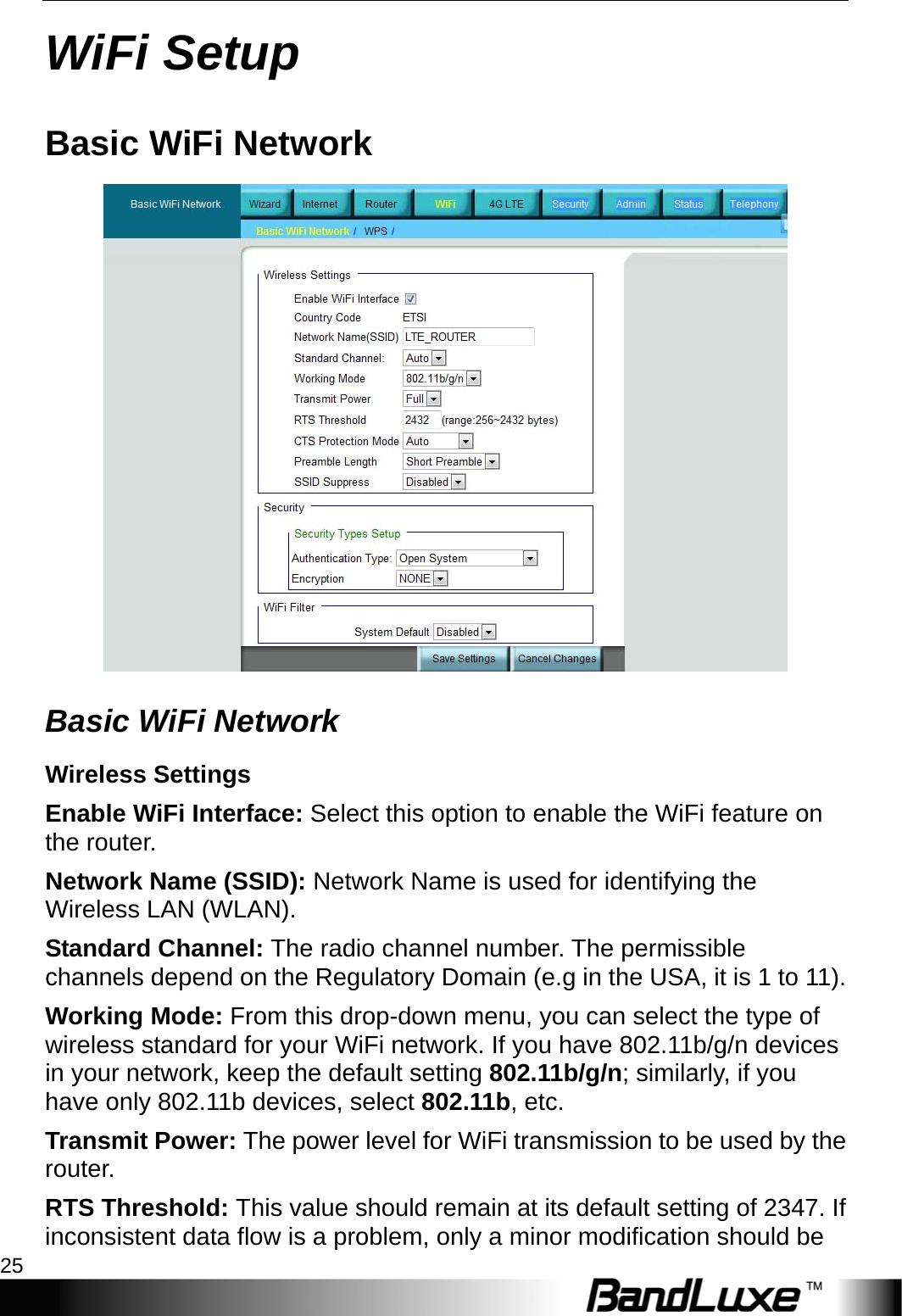  WiFi Setup 25 WiFi Setup Basic WiFi Network  Basic WiFi Network Wireless Settings Enable WiFi Interface: Select this option to enable the WiFi feature on the router. Network Name (SSID): Network Name is used for identifying the Wireless LAN (WLAN). Standard Channel: The radio channel number. The permissible channels depend on the Regulatory Domain (e.g in the USA, it is 1 to 11). Working Mode: From this drop-down menu, you can select the type of wireless standard for your WiFi network. If you have 802.11b/g/n devices in your network, keep the default setting 802.11b/g/n; similarly, if you have only 802.11b devices, select 802.11b, etc. Transmit Power: The power level for WiFi transmission to be used by the router. RTS Threshold: This value should remain at its default setting of 2347. If inconsistent data flow is a problem, only a minor modification should be 