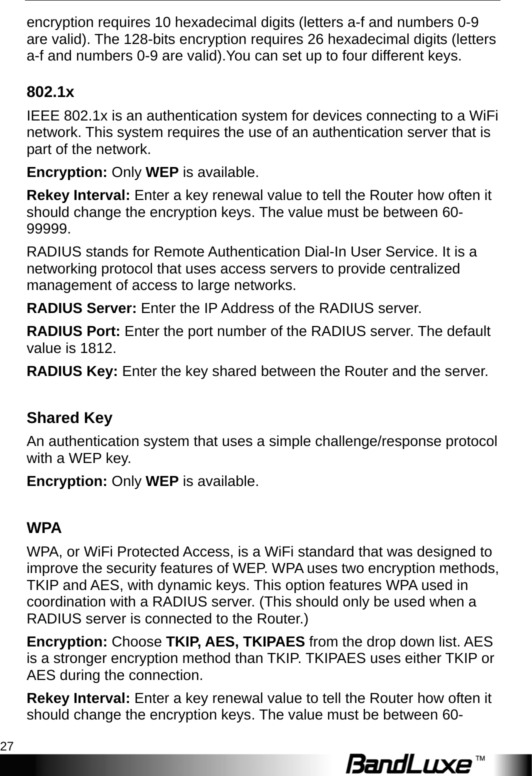  WiFi Setup 27 encryption requires 10 hexadecimal digits (letters a-f and numbers 0-9 are valid). The 128-bits encryption requires 26 hexadecimal digits (letters a-f and numbers 0-9 are valid).You can set up to four different keys. 802.1x IEEE 802.1x is an authentication system for devices connecting to a WiFi network. This system requires the use of an authentication server that is part of the network.   Encryption: Only WEP is available. Rekey Interval: Enter a key renewal value to tell the Router how often it should change the encryption keys. The value must be between 60- 99999. RADIUS stands for Remote Authentication Dial-In User Service. It is a networking protocol that uses access servers to provide centralized management of access to large networks.   RADIUS Server: Enter the IP Address of the RADIUS server. RADIUS Port: Enter the port number of the RADIUS server. The default value is 1812. RADIUS Key: Enter the key shared between the Router and the server.  Shared Key An authentication system that uses a simple challenge/response protocol with a WEP key. Encryption: Only WEP is available.  WPA WPA, or WiFi Protected Access, is a WiFi standard that was designed to improve the security features of WEP. WPA uses two encryption methods, TKIP and AES, with dynamic keys. This option features WPA used in coordination with a RADIUS server. (This should only be used when a RADIUS server is connected to the Router.) Encryption: Choose TKIP, AES, TKIPAES from the drop down list. AES is a stronger encryption method than TKIP. TKIPAES uses either TKIP or AES during the connection. Rekey Interval: Enter a key renewal value to tell the Router how often it should change the encryption keys. The value must be between 60- 