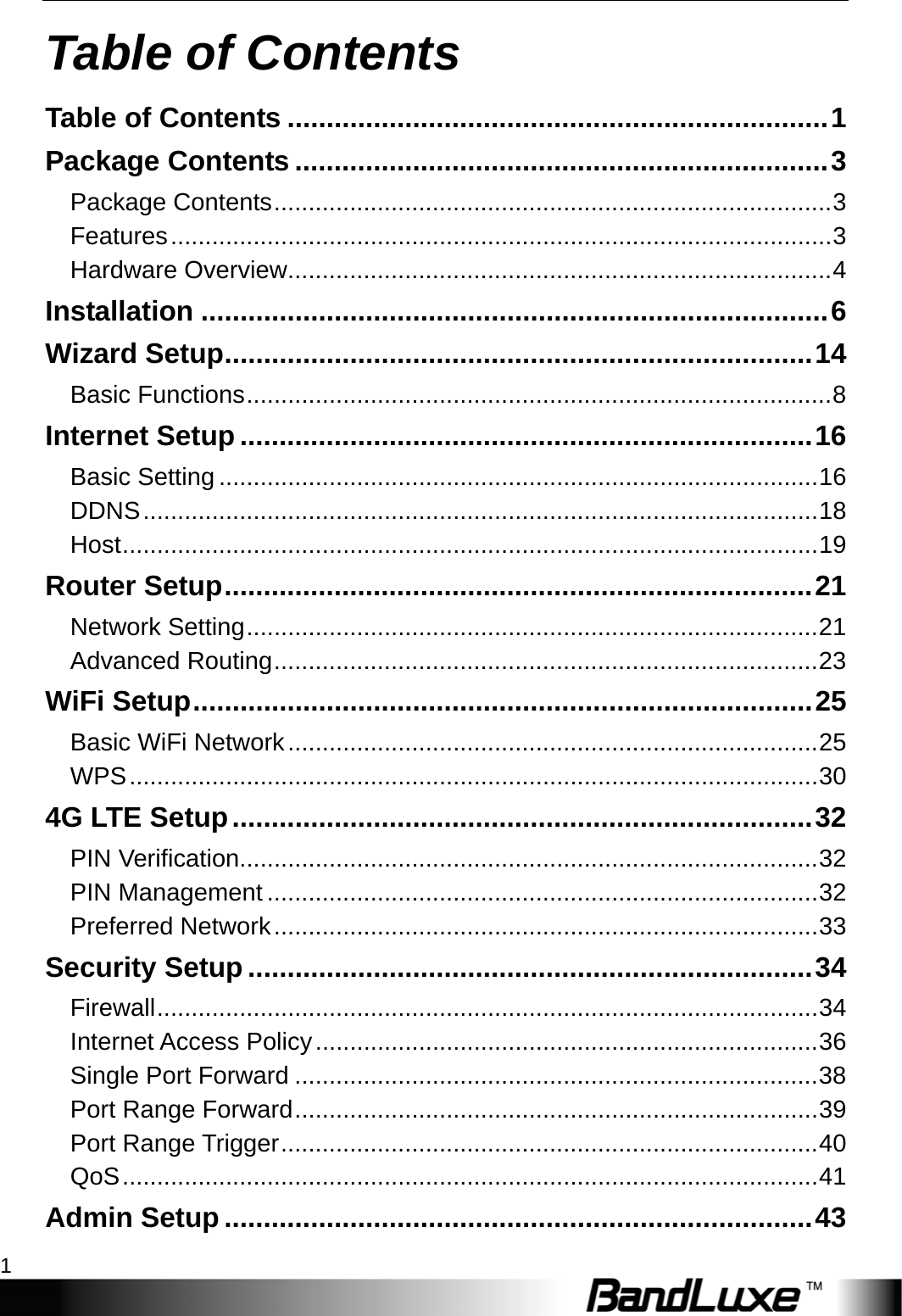   Table of Contents 1 Table of Contents Table of Contents ..................................................................... 1 Package Contents .................................................................... 3 Package Contents ................................................................................. 3 Features ................................................................................................ 3 Hardware Overview ............................................................................... 4 Installation ................................................................................ 6 Wizard Setup ........................................................................... 14 Basic Functions ..................................................................................... 8 Internet Setup ......................................................................... 16 Basic Setting ....................................................................................... 16 DDNS .................................................................................................. 18 Host ..................................................................................................... 19 Router Setup ........................................................................... 21 Network Setting ................................................................................... 21 Advanced Routing ............................................................................... 23 WiFi Setup ............................................................................... 25 Basic WiFi Network ............................................................................. 25 WPS .................................................................................................... 30 4G LTE Setup .......................................................................... 32 PIN Verification.................................................................................... 32 PIN Management ................................................................................ 32 Preferred Network ............................................................................... 33 Security Setup ........................................................................ 34 Firewall ................................................................................................ 34 Internet Access Policy ......................................................................... 36 Single Port Forward ............................................................................ 38 Port Range Forward ............................................................................ 39 Port Range Trigger .............................................................................. 40 QoS ..................................................................................................... 41 Admin Setup ........................................................................... 43 